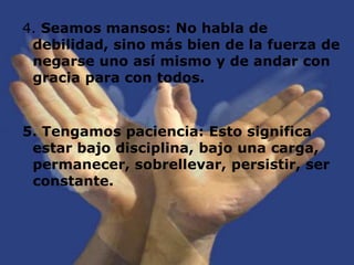 4. Seamos mansos: No habla de debilidad, sino más bien de la fuerza de negarse uno así mismo y de andar con gracia para con todos.5. Tengamos paciencia: Esto significa estar bajo disciplina, bajo una carga, permanecer, sobrellevar, persistir, ser constante. 