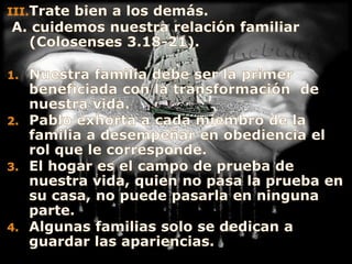 Trate bien a los demás.A. cuidemos nuestra relación familiar (Colosenses 3.18-21).Nuestra familia debe ser la primer beneficiada con la transformación  de nuestra vida.Pablo exhorta a cada miembro de la familia a desempeñar en obediencia el rol que le corresponde.El hogar es el campo de prueba de nuestra vida, quien no pasa la prueba en su casa, no puede pasarla en ninguna parte.Algunas familias solo se dedican a guardar las apariencias.