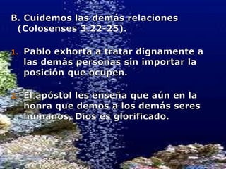 B. Cuidemos las demás relaciones (Colosenses 3.22-25).Pablo exhorta a tratar dignamente a las demás personas sin importar la posición que ocupen.El apóstol les enseña que aún en la honra que demos a los demás seres humanos, Dios es glorificado.