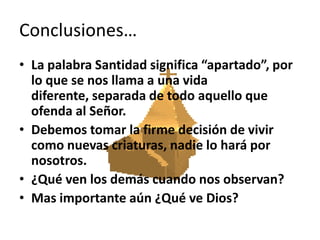 Conclusiones…La palabra Santidad significa “apartado”, por lo que se nos llama a una vida diferente, separada de todo aquello que ofenda al Señor.Debemos tomar la firme decisión de vivir como nuevas criaturas, nadie lo hará por nosotros.¿Qué ven los demás cuando nos observan? Mas importante aún ¿Qué ve Dios?