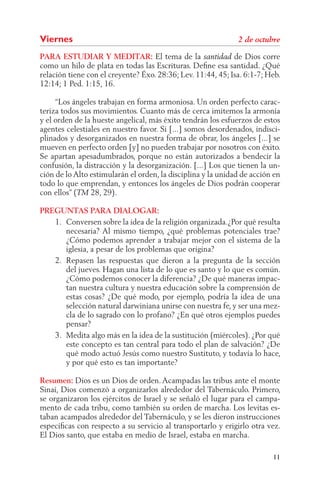 Viernes
PARA ESTUDIAR Y MEDITAR: El tema de la                       de Dios corre
como un hilo de plata en todas las Escrituras. Deﬁne esa santidad. ¿Qué
relación tiene con el creyente? Éxo. 28:36; Lev. 11:44, 45; Isa. 6:1-7; Heb.
12:14; 1 Ped. 1:15, 16.

     “Los ángeles trabajan en forma armoniosa. Un orden perfecto carac-
teriza todos sus movimientos. Cuanto más de cerca imitemos la armonía
y el orden de la hueste angelical, más éxito tendrán los esfuerzos de estos
agentes celestiales en nuestro favor. Si [...] somos desordenados, indisci-
plinados y desorganizados en nuestra forma de obrar, los ángeles [...] se
mueven en perfecto orden [y] no pueden trabajar por nosotros con éxito.
Se apartan apesadumbrados, porque no están autorizados a bendecir la
confusión, la distracción y la desorganización. [...] Los que tienen la un-
ción de lo Alto estimularán el orden, la disciplina y la unidad de acción en
todo lo que emprendan, y entonces los ángeles de Dios podrán cooperar
con ellos” (    28, 29).

PREGUNTAS PARA DIALOGAR:
   1. Conversen sobre la idea de la religión organizada.¿Por qué resulta
      necesaria? Al mismo tiempo, ¿qué problemas potenciales trae?
      ¿Cómo podemos aprender a trabajar mejor con el sistema de la
      iglesia, a pesar de los problemas que origina?
   2. Repasen las respuestas que dieron a la pregunta de la sección
      del jueves. Hagan una lista de lo que es santo y lo que es común.
      ¿Cómo podemos conocer la diferencia? ¿De qué maneras impac-
      tan nuestra cultura y nuestra educación sobre la comprensión de
      estas cosas? ¿De qué modo, por ejemplo, podría la idea de una
      selección natural darwiniana unirse con nuestra fe, y ser una mez-
      cla de lo sagrado con lo profano? ¿En qué otros ejemplos puedes
      pensar?
   3. Medita algo más en la idea de la sustitución (miércoles). ¿Por qué
      este concepto es tan central para todo el plan de salvación? ¿De
      qué modo actuó Jesús como nuestro Sustituto, y todavía lo hace,
      y por qué esto es tan importante?

Resumen: Dios es un Dios de orden. Acampadas las tribus ante el monte
Sinaí, Dios comenzó a organizarlos alrededor del Tabernáculo. Primero,
se organizaron los ejércitos de Israel y se señaló el lugar para el campa-
mento de cada tribu, como también su orden de marcha. Los levitas es-
taban acampados alrededor del Tabernáculo, y se les dieron instrucciones
especíﬁcas con respecto a su servicio al transportarlo y erigirlo otra vez.
El Dios santo, que estaba en medio de Israel, estaba en marcha.

                                                                         11
 