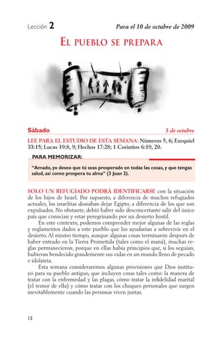 Lección   2
              EL PUEBLO SE PREPAR A




Sábado
LEE PARA EL ESTUDIO DE ESTA SEMANA: Números 5, 6; Ezequiel
33:15; Lucas 19:8, 9; Hechos 17:28; 1 Corintios 6:19, 20.
 PARA MEMORIZAR:

 “Amado, yo deseo que tú seas prosperado en todas las cosas, y que tengas
 salud, así como prospera tu alma” (3 Juan 2).


SOLO UN REFUGIADO PODRÁ IDENTIFICARSE con la situación
de los hijos de Israel. Por supuesto, a diferencia de muchos refugiados
actuales, los israelitas        dejar Egipto, a diferencia de los que son
expulsados. No obstante, debió haber sido desconcertante salir del único
país que conocían y estar peregrinando por un desierto hostil.
     En este contexto, podemos comprender mejor algunas de las reglas
y reglamentos dados a este pueblo que los ayudarían a sobrevivir en el
desierto. Al mismo tiempo, aunque algunas cosas terminaron después de
haber entrado en la Tierra Prometida (tales como el maná), muchas re-
glas permanecieron, porque en ellas había principios que, si los seguían,
hubieran bendecido grandemente sus vidas en un mundo lleno de pecado
e idolatría.
     Esta semana consideraremos algunas provisiones que Dios institu-
yó para su pueblo antiguo, que incluyen cosas tales como: la manera de
tratar con la enfermedad y las plagas, cómo tratar la inﬁdelidad marital
(el temor de ella) y cómo tratar con los choques personales que surgen
inevitablemente cuando las personas viven juntas.



12
 