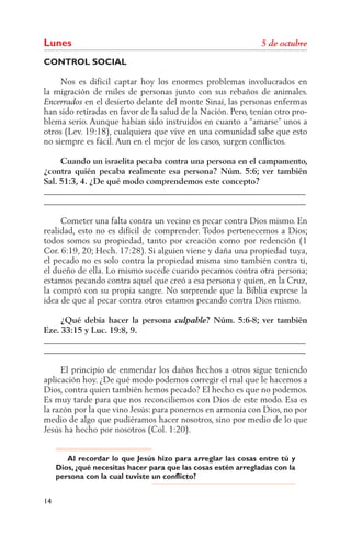Lunes
CONTROL SOCIAL

     Nos es difícil captar hoy los enormes problemas involucrados en
la migración de miles de personas junto con sus rebaños de animales.
            en el desierto delante del monte Sinaí, las personas enfermas
han sido retiradas en favor de la salud de la Nación. Pero, tenían otro pro-
blema serio. Aunque habían sido instruidos en cuanto a “amarse” unos a
otros (Lev. 19:18), cualquiera que vive en una comunidad sabe que esto
no siempre es fácil. Aun en el mejor de los casos, surgen conﬂictos.

     Cuando un israelita pecaba contra una persona en el campamento,
¿contra quién pecaba realmente esa persona? Núm. 5:6; ver también
Sal. 51:3, 4. ¿De qué modo comprendemos este concepto?
______________________________________________________________
______________________________________________________________

     Cometer una falta contra un vecino es pecar contra Dios mismo. En
realidad, esto no es difícil de comprender. Todos pertenecemos a Dios;
todos somos su propiedad, tanto por creación como por redención (1
Cor. 6:19, 20; Hech. 17:28). Si alguien viene y daña una propiedad tuya,
el pecado no es solo contra la propiedad misma sino también contra ti,
el dueño de ella. Lo mismo sucede cuando pecamos contra otra persona;
estamos pecando contra aquel que creó a esa persona y quien, en la Cruz,
la compró con su propia sangre. No sorprende que la Biblia exprese la
idea de que al pecar contra otros estamos pecando contra Dios mismo.

     ¿Qué debía hacer la persona      ? Núm. 5:6-8; ver también
Eze. 33:15 y Luc. 19:8, 9.
______________________________________________________________
______________________________________________________________

     El principio de enmendar los daños hechos a otros sigue teniendo
aplicación hoy. ¿De qué modo podemos corregir el mal que le hacemos a
Dios, contra quien también hemos pecado? El hecho es que no podemos.
Es muy tarde para que nos reconciliemos con Dios de este modo. Esa es
la razón por la que vino Jesús: para ponernos en armonía con Dios, no por
medio de algo que pudiéramos hacer nosotros, sino por medio de lo que
Jesús ha hecho por nosotros (Col. 1:20).


        Al recordar lo que Jesús hizo para arreglar las cosas entre tú y
     Dios, ¿qué necesitas hacer para que las cosas estén arregladas con la
     persona con la cual tuviste un conflicto?


14
 