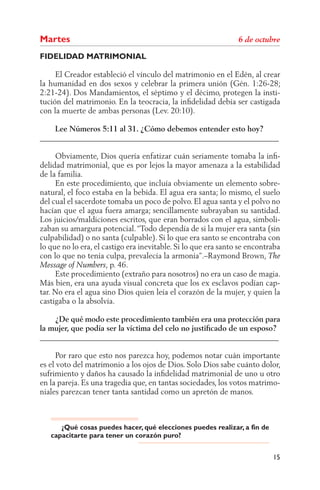 Martes
FIDELIDAD MATRIMONIAL

     El Creador estableció el vínculo del matrimonio en el Edén, al crear
la humanidad en dos sexos y celebrar la primera unión (Gén. 1:26-28;
2:21-24). Dos Mandamientos, el séptimo y el décimo, protegen la insti-
tución del matrimonio. En la teocracia, la inﬁdelidad debía ser castigada
con la muerte de ambas personas (Lev. 20:10).

    Lee Números 5:11 al 31. ¿Cómo debemos entender esto hoy?
______________________________________________________________

     Obviamente, Dios quería enfatizar cuán seriamente tomaba la inﬁ-
delidad matrimonial, que es por lejos la mayor amenaza a la estabilidad
de la familia.
     En este procedimiento, que incluía obviamente un elemento sobre-
natural, el foco estaba en la bebida. El agua era santa; lo mismo, el suelo
del cual el sacerdote tomaba un poco de polvo. El agua santa y el polvo no
hacían que el agua fuera amarga; sencillamente subrayaban su santidad.
Los juicios/maldiciones escritos, que eran borrados con el agua, simboli-
zaban su amargura potencial. “Todo dependía de si la mujer era santa (sin
culpabilidad) o no santa (culpable). Si lo que era santo se encontraba con
lo que no lo era, el castigo era inevitable. Si lo que era santo se encontraba
con lo que no tenía culpa, prevalecía la armonía”.–Raymond Brown,
                      , p. 46.
     Este procedimiento (extraño para nosotros) no era un caso de magia.
Más bien, era una ayuda visual concreta que los ex esclavos podían cap-
tar. No era el agua sino Dios quien leía el corazón de la mujer, y quien la
castigaba o la absolvía.

    ¿De qué modo este procedimiento también era una protección para
la mujer, que podía ser la víctima del celo no justiﬁcado de un esposo?
______________________________________________________________

      Por raro que esto nos parezca hoy, podemos notar cuán importante
es el voto del matrimonio a los ojos de Dios. Solo Dios sabe cuánto dolor,
sufrimiento y daños ha causado la inﬁdelidad matrimonial de uno u otro
en la pareja. Es una tragedia que, en tantas sociedades, los votos matrimo-
niales parezcan tener tanta santidad como un apretón de manos.



      ¿Qué cosas puedes hacer, qué elecciones puedes realizar, a fin de
   capacitarte para tener un corazón puro?


                                                                           15
 
