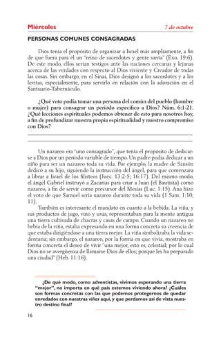 Miércoles
PERSONAS COMUNES CONSAGRADAS

     Dios tenía el propósito de organizar a Israel más ampliamente, a ﬁn
de que fuera para él un “reino de sacerdotes y gente santa” (Éxo. 19:6).
De este modo, ellos serían testigos ante las naciones cercanas y lejanas
acerca de las verdades con respecto al Dios viviente y Creador de todas
las cosas. Sin embargo, en el Sinaí, Dios designó a los sacerdotes y a los
levitas, especialmente, para servirlo en relación con la adoración en el
Santuario-Tabernáculo.

     ¿Qué voto podía tomar una persona del común del pueblo (hombre
o mujer) para consagrar un período especíﬁco a Dios? Núm. 6:1-21.
¿Qué lecciones espirituales podemos obtener de esto para nosotros hoy,
a ﬁn de profundizar nuestra propia espiritualidad y nuestro compromiso
con Dios?
______________________________________________________________
______________________________________________________________

     Un nazareo era “uno consagrado”, que tenía el propósito de dedicar-
se a Dios por un período variable de tiempo. Un padre podía dedicar a un
niño para ser un nazareo toda su vida. Por ejemplo, la madre de Sansón
dedicó a su hijo, siguiendo la instrucción del ángel, para que comenzara
a librar a Israel de los ﬁlisteos (Juec. 13:2-5; 16:17). Del mismo modo,
el ángel Gabriel instruyó a Zacarías para criar a Juan (el Bautista) como
nazareo, a ﬁn de servir como precursor del Mesías (Luc. 1:15). Ana hizo
el voto de que Samuel sería nazareo durante toda su vida (1 Sam. 1:10,
11).
     También es interesante el mandato en cuanto a la bebida. La viña, y
sus productos de jugo, vino y uvas, representaban para la mente antigua
una tierra cultivada de chacras y casas de campo. Cuando un nazareo no
bebía de la viña, estaba expresando en una forma concreta su creencia de
que estaba dirigiéndose a una tierra mejor. La viña simbolizaba la vida se-
dentaria; sin embargo, el nazareo, por la forma en que vivía, mostraba en
forma concreta el deseo de vivir “una mejor, esto es, celestial; por lo cual
Dios no se avergüenza de llamarse Dios de ellos; porque les ha preparado
una ciudad” (Heb. 11:16).



        ¿De qué modo, como adventistas, vivimos esperando una tierra
     “mejor”, no importa en qué país estemos viviendo ahora? ¿Cuáles
     son formas concretas con las que podemos protegernos de quedar
     enredados con nuestras viñas aquí, y que perdamos así de vista nues-
     tro destino final?

16
 