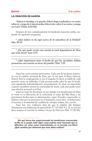 Jueves
LA ORACIÓN DE AARÓN

     “Jehová te bendiga, y te guarde; Jehová haga resplandecer su rostro
sobre ti, y tenga de ti misericordia; Jehová alce sobre ti su rostro, y ponga
en ti paz” (Núm. 6:24-26).

    Después de leer cuidadosamente la bendición transcrita arriba, res-
ponde las siguientes preguntas:

    * ¿Qué indicio se da aquí acerca de la naturaleza de la Deidad?
Mat. 28:19.
______________________________________________________________
______________________________________________________________
    * ¿De qué modo revela esta oración la total dependencia de Dios
que tenía Israel? Juan 15:5.
______________________________________________________________
______________________________________________________________
    * ¿Qué importancia tiene el hecho de que los sacerdotes debían
pronunciar esta oración en favor del pueblo? Heb. 7:25.
______________________________________________________________
______________________________________________________________

     Aquí hay varios puntos interesantes. Cada una de las líneas comien-
za con el nombre personal de Dios, que él usó para el Pacto (Jehová,
Señor). Para la congregación, se usa el singular. Es decir, se habla de cada
persona como un individuo. Cada persona podía saber lo que la bendi-
ción signiﬁcaba individualmente, personalmente. Es decir, no importaba
cuántos miembros tuviera la comunidad de Israel, cada uno podía tener
una relación personal con Dios.
     Israel no tenía las Escrituras en ese tiempo. Las bendiciones de Dios
se veían en su liberación de la esclavitud, el cruce del Mar Rojo, y las
provisiones hechas para su alimentación y agua. El poder conservador se
hubiera visto por su presencia en el Santuario, cuyos ritos –el holocausto,
el incienso y la           (el candelero)– siempre ardían, día y noche.
     Aquí hay una evidencia clara de que la religión del Antiguo
Testamento era totalmente de gracia (Gál. 3:7-14; Heb. 4:1, 2). La tercera
línea asegura al creyente la          y la paz de Dios (ver Mat. 11:28-30).



       ¿En qué forma has experimentado las bendiciones enumeradas
   arriba en tu propia vida? ¿Qué cosas podrías estar haciendo que te
   dificulten ver estas cosas materializadas en tu jornada con Dios?
   ¿Qué cambios, por dolorosos que sean, debes realizar?

                                                                          17
 