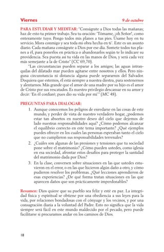 Viernes
PARA ESTUDIAR Y MEDITAR: “Conságrate a Dios todas las mañanas;
haz de esto tu primer trabajo. Sea tu oración: ‘Tómame, ¡oh Señor!, como
enteramente tuyo. Pongo todos mis planes a tus pies. Úsame hoy en tu
servicio. Mora conmigo y sea toda mi obra hecha en ti’. Este es un asunto
diario. Cada mañana conságrate a Dios por ese día. Somete todos tus pla-
nes a él, para ponerlos en práctica o abandonarlos según te lo indicare su
providencia. Sea puesta así tu vida en las manos de Dios, y será cada vez
más semejante a la de Cristo” (      69,70).
     “Las circunstancias pueden separar a los amigos; las aguas intran-
quilas del dilatado mar pueden agitarse entre nosotros y ellos. Pero nin-
guna circunstancia ni distancia alguna puede separarnos del Salvador.
Doquiera que estemos, él está siempre a nuestra diestra, para sostenernos
y alentarnos. Más grande que el amor de una madre por su hijo es el amor
de Cristo por sus rescatados. Es nuestro privilegio descansar en su amor y
decir: ‘En él conﬁaré; pues dio su vida por mí’” (     48).

PREGUNTAS PARA DIALOGAR:
   1. Aunque conocemos los peligros de enredarse en las cosas de este
      mundo, y perder de vista de nuestro verdadero hogar, ¿podemos
      estar tan absortos en nuestro deseo del cielo que dejemos de
      lado nuestras responsabilidades aquí? ¿Cómo podemos alcanzar
      el equilibrio correcto en este tema importante? ¿Qué ejemplos
      puedes ofrecer en los cuales las personas esperaban tanto el cielo
      que no cumplieron sus responsabilidades terrenales?
   2. ¿Cuáles son algunas de las presiones y tensiones que tu sociedad
      pone sobre el matrimonio? ¿Cómo pueden ustedes, como iglesia
      en esa sociedad, afrontar estos desafíos para proteger la santidad
      del matrimonio dada por Dios?
   3. En la clase, conversen sobre situaciones en las que ustedes estu-
      vieron en el error, o en las que hicieron algún daño a otro, y cómo
      pudieron resolver los problemas. ¿Qué lecciones aprendieron de
      esas experiencias? ¿De qué forma tratan situaciones en las que
      aparecen daños que son prácticamente imperdonables?

Resumen: Dios quiere que su pueblo sea feliz y esté en paz. La integri-
dad física y espiritual se obtiene por una obediencia a sus leyes para la
vida, por relaciones bondadosas con el cónyuge y los vecinos, y por una
consagración diaria a la voluntad del Padre. Esto no signiﬁca que la vida
siempre será fácil en este mundo maldecido por el pecado, pero puede
facilitarse si procuramos andar en los caminos de Dios.




18
 