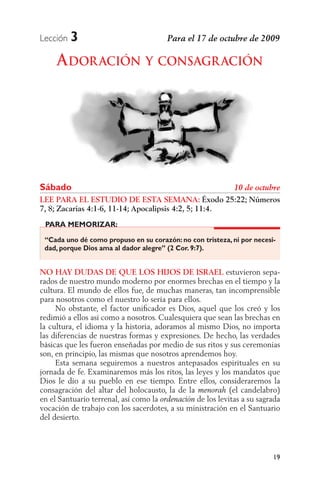Lección   3
     A DOR ACIÓN Y CONSAGR ACIÓN




Sábado
LEE PARA EL ESTUDIO DE ESTA SEMANA: Éxodo 25:22; Números
7, 8; Zacarías 4:1-6, 11-14; Apocalipsis 4:2, 5; 11:4.
 PARA MEMORIZAR:

 “Cada uno dé como propuso en su corazón: no con tristeza, ni por necesi-
 dad, porque Dios ama al dador alegre” (2 Cor. 9:7).


NO HAY DUDAS DE QUE LOS HIJOS DE ISRAEL estuvieron sepa-
rados de nuestro mundo moderno por enormes brechas en el tiempo y la
cultura. El mundo de ellos fue, de muchas maneras, tan incomprensible
para nosotros como el nuestro lo sería para ellos.
     No obstante, el factor uniﬁcador es Dios, aquel que los creó y los
redimió a ellos así como a nosotros. Cualesquiera que sean las brechas en
la cultura, el idioma y la historia, adoramos al mismo Dios, no importa
las diferencias de nuestras formas y expresiones. De hecho, las verdades
básicas que les fueron enseñadas por medio de sus ritos y sus ceremonias
son, en principio, las mismas que nosotros aprendemos hoy.
     Esta semana seguiremos a nuestros antepasados espirituales en su
jornada de fe. Examinaremos más los ritos, las leyes y los mandatos que
Dios le dio a su pueblo en ese tiempo. Entre ellos, consideraremos la
consagración del altar del holocausto, la de la             (el candelabro)
en el Santuario terrenal, así como la            de los levitas a su sagrada
vocación de trabajo con los sacerdotes, a su ministración en el Santuario
del desierto.




                                                                         19
 