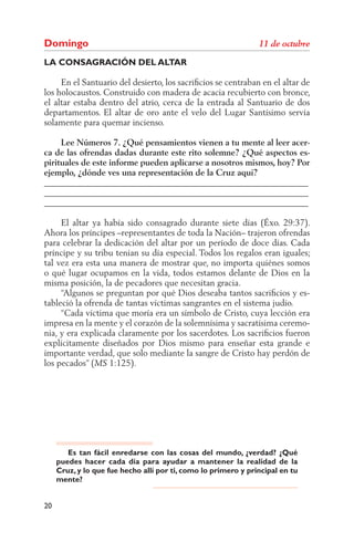 Domingo
LA CONSAGRACIÓN DEL ALTAR

     En el Santuario del desierto, los sacriﬁcios se centraban en el altar de
los holocaustos. Construido con madera de acacia recubierto con bronce,
el altar estaba dentro del atrio, cerca de la entrada al Santuario de dos
departamentos. El altar de oro ante el velo del Lugar Santísimo servía
solamente para quemar incienso.

     Lee Números 7. ¿Qué pensamientos vienen a tu mente al leer acer-
ca de las ofrendas dadas durante este rito solemne? ¿Qué aspectos es-
pirituales de este informe pueden aplicarse a nosotros mismos, hoy? Por
ejemplo, ¿dónde ves una representación de la Cruz aquí?
______________________________________________________________
______________________________________________________________
______________________________________________________________

     El altar ya había sido consagrado durante siete días (Éxo. 29:37).
Ahora los príncipes –representantes de toda la Nación– trajeron ofrendas
para celebrar la dedicación del altar por un período de doce días. Cada
príncipe y su tribu tenían su día especial. Todos los regalos eran iguales;
tal vez era esta una manera de mostrar que, no importa quiénes somos
o qué lugar ocupamos en la vida, todos estamos delante de Dios en la
misma posición, la de pecadores que necesitan gracia.
     “Algunos se preguntan por qué Dios deseaba tantos sacriﬁcios y es-
tableció la ofrenda de tantas víctimas sangrantes en el sistema judío.
     “Cada víctima que moría era un símbolo de Cristo, cuya lección era
impresa en la mente y el corazón de la solemnísima y sacratísima ceremo-
nia, y era explicada claramente por los sacerdotes. Los sacriﬁcios fueron
explícitamente diseñados por Dios mismo para enseñar esta grande e
importante verdad, que solo mediante la sangre de Cristo hay perdón de
los pecados” (     1:125).




        Es tan fácil enredarse con las cosas del mundo, ¿verdad? ¿Qué
     puedes hacer cada día para ayudar a mantener la realidad de la
     Cruz, y lo que fue hecho allí por ti, como lo primero y principal en tu
     mente?


20
 