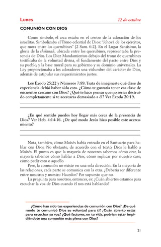 Lunes
COMUNIÓN CON DIOS

     Como símbolo, el arca estaba en el centro de la adoración de los
israelitas. Simbolizaba el Trono celestial de Dios: “Jehová de los ejércitos,
que mora entre los querubines” (2 Sam. 6:2). En el Lugar Santísimo, la
gloria de la          , ubicada entre los querubines, representaba la pre-
sencia de Dios. Los Diez Mandamientos debajo del trono de querubines
testiﬁcaba de la voluntad divina, el fundamento del pacto entre Dios y
su pueblo, y la base moral para su gobierno y su dominio universales. La
Ley proporcionaba a los adoradores una vislumbre del carácter de Dios,
además de estipular sus requerimientos justos.

    Lee Éxodo 25:22 y Números 7:89. Trata de imaginarte qué clase de
experiencia debió haber sido esta. ¿Cómo te gustaría tener esa clase de
encuentro cercano con Dios? ¿Qué te hace pensar que no serías destrui-
do completamente si te acercaras demasiado a él? Ver Éxodo 20:19.
______________________________________________________________
______________________________________________________________

    ¿En qué sentido puedes hoy llegar más cerca de la presencia de
Dios? Ver Heb. 4:14-16. ¿De qué modo Jesús hizo posible este acerca-
miento?
______________________________________________________________
______________________________________________________________

     Nota, también, cómo Moisés había entrado en el Santuario para ha-
blar con Dios. No obstante, de acuerdo con el texto, Dios le habló a
Moisés. El punto es que la mayoría de nosotros sabemos cómo orar, la
mayoría sabemos cómo hablar a Dios, cómo suplicar por nuestro caso,
cómo pedir esto o aquello.
     Pero, la comunión no existe en una sola dirección. En la mayoría de
las relaciones, cada parte se comunica con la otra. ¿Debería ser diferente
entre nosotros y nuestro Hacedor? Por supuesto que no.
     La pregunta para nosotros, entonces, es: ¿Cuán abiertos estamos para
escuchar la voz de Dios cuando él nos está hablando?




      ¿Cómo han sido tus experiencias de comunión con Dios? ¿De qué
   modo te comunicó Dios su voluntad para ti? ¿Cuán abierto estás
   para escuchar su voz? ¿Qué factores, en tu vida, podrían estar impi-
   diéndote una comunión más plena con Dios?


                                                                          21
 