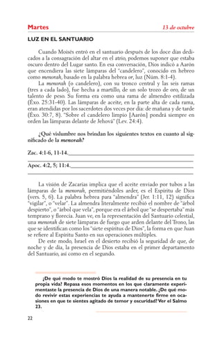 Martes
LUZ EN EL SANTUARIO

     Cuando Moisés entró en el santuario después de los doce días dedi-
cados a la consagración del altar en el atrio, podemos suponer que estaba
oscuro dentro del Lugar santo. En esa conversación, Dios indicó a Aarón
que encendiera las siete lámparas del “candelero”, conocido en hebreo
como           , basado en la palabra hebrea , luz (Núm. 8:1-4).
     La            (o candelero), con su tronco central y las seis ramas
(tres a cada lado), fue hecha a martillo, de un solo trozo de oro, de un
talento de peso. Su forma era como una rama de almendro estilizada
(Éxo. 25:31-40). Las lámparas de aceite, en la parte alta de cada rama,
eran atendidas por los sacerdotes dos veces por día: de mañana y de tarde
(Éxo. 30:7, 8). “Sobre el candelero limpio [Aarón] pondrá siempre en
orden las lámparas delante de Jehová” (Lev. 24:4).

    ¿Qué vislumbre nos brindan los siguientes textos en cuanto al sig-
niﬁcado de la

Zac. 4:1-6, 11-14._______________________________________________
______________________________________________________________
Apoc. 4:2, 5; 11:4.______________________________________________
______________________________________________________________

     La visión de Zacarías implica que el aceite enviado por tubos a las
lámparas de la               permitiéndoles arder, es el Espíritu de Dios
(vers. 5, 6). La palabra hebrea para “almendra” (Jer. 1:11, 12) signiﬁca
“vigilar”, o “velar”. La almendra literalmente recibió el nombre de “árbol
despierto”, o “árbol que vela”, porque era el árbol que “se despertaba” más
temprano y ﬂorecía. Juan ve, en la representación del Santuario celestial,
una            de siete lámparas de fuego que arden delante del Trono, las
que se identiﬁcan como los “siete espíritus de Dios”, la forma en que Juan
se reﬁere al Espíritu Santo en sus operaciones múltiples.
     De este modo, Israel en el desierto recibió la seguridad de que, de
noche y de día, la presencia de Dios estaba en el primer departamento
del Santuario, así como en el segundo.



         ¿De qué modo te mostró Dios la realidad de su presencia en tu
     propia vida? Repasa esos momentos en los que claramente experi-
     mentaste la presencia de Dios de una manera notable. ¿De qué mo-
     do revivir estas experiencias te ayuda a mantenerte firme en oca-
     siones en que te sientes agitado de temor y oscuridad? Ver el Salmo
     23.

22
 