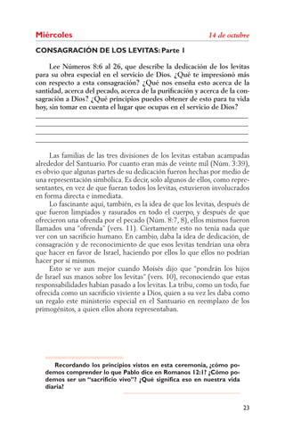 Miércoles
CONSAGRACIÓN DE LOS LEVITAS: Parte 1

     Lee Números 8:6 al 26, que describe la dedicación de los levitas
para su obra especial en el servicio de Dios. ¿Qué te impresionó más
con respecto a esta consagración? ¿Qué nos enseña esto acerca de la
santidad, acerca del pecado, acerca de la puriﬁcación y acerca de la con-
sagración a Dios? ¿Qué principios puedes obtener de esto para tu vida
hoy, sin tomar en cuenta el lugar que ocupas en el servicio de Dios?
______________________________________________________________
______________________________________________________________
______________________________________________________________
______________________________________________________________

     Las familias de las tres divisiones de los levitas estaban acampadas
alrededor del Santuario. Por cuanto eran más de veinte mil (Núm. 3:39),
es obvio que algunas partes de su dedicación fueron hechas por medio de
una representación simbólica. Es decir, solo algunos de ellos, como repre-
sentantes, en vez de que fueran todos los levitas, estuvieron involucrados
en forma directa e inmediata.
     Lo fascinante aquí, también, es la idea de que los levitas, después de
que fueron limpiados y rasurados en todo el cuerpo, y después de que
ofrecieron una ofrenda por el pecado (Núm. 8:7, 8), ellos mismos fueron
llamados una “ofrenda” (vers. 11). Ciertamente esto no tenía nada que
ver con un sacriﬁcio humano. En cambio, daba la idea de dedicación, de
consagración y de reconocimiento de que esos levitas tendrían una obra
que hacer en favor de Israel, haciendo por ellos lo que ellos no podrían
hacer por sí mismos.
     Esto se ve aun mejor cuando Moisés dijo que “pondrán los hijos
de Israel sus manos sobre los levitas” (vers. 10), reconociendo que estas
responsabilidades habían pasado a los levitas. La tribu, como un todo, fue
ofrecida como un sacriﬁcio viviente a Dios, quien a su vez les daba como
un regalo este ministerio especial en el Santuario en reemplazo de los
primogénitos, a quien ellos ahora representaban.




      Recordando los principios vistos en esta ceremonia, ¿cómo po-
   demos comprender lo que Pablo dice en Romanos 12:1? ¿Cómo po-
   demos ser un “sacrificio vivo”? ¿Qué significa eso en nuestra vida
   diaria?


                                                                        23
 