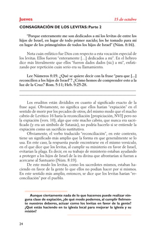 Jueves
CONSAGRACIÓN DE LOS LEVITAS: Parte 2

     “Porque enteramente me son dedicados a mí los levitas de entre los
hijos de Israel, en lugar de todo primer nacido; los he tomado para mí
en lugar de los primogénitos de todos los hijos de Israel” (Núm. 8:16).

     Nota cuán enfático fue Dios con respecto a esta vocación especial de
los levitas. Ellos fueron “enteramente [...] dedicados a mí”. En el hebreo
dice más literalmente que ellos “fueron dados dados (sic) a mí”, enfati-
zando por repetición cuán serio era su llamamiento.

     Lee Números 8:19. ¿Qué se quiere decir con la frase “para que [...]
reconcilien a los hijos de Israel”? ¿Cómo hemos de comprender esto a la
luz de la Cruz? Rom. 5:11; Heb. 9:25-28.
______________________________________________________________
______________________________________________________________

     Los eruditos están divididos en cuanto al signiﬁcado exacto de la
frase aquí. Obviamente, no signiﬁca que ellos harían “expiación” en el
sentido de morir por los pecados de otros, del mismo modo que el macho
cabrío de Levítico 16 haría la reconciliación [propiciación, NVI] pero no
la expiación (vers. 10), algo que este macho cabrío, que nunca era sacri-
ﬁcado (y era un símbolo de Satanás), no podría hacerlo si se entiende la
expiación como un sacriﬁcio sustitutivo.
     Obviamente, el verbo traducido “reconciliación”, en este contexto,
tiene un signiﬁcado más amplio que la forma en que generalmente se lo
usa. En este caso, la respuesta puede encontrarse en el mismo versículo,
en el que dice que los levitas, al cumplir su ministerio en favor de Israel,
evitarían la plaga. Es decir, en su trabajo de ministerio estaban ayudando
a proteger a los hijos de Israel de la ira divina que afrontarían si fueran a
acercarse al Santuario (Núm. 8:19).
     De este modo los levitas, como los sacerdotes mismos, estaban ha-
ciendo en favor de la gente lo que ellos no podían hacer por sí mismos.
En este sentido más amplio, entonces, se dice que los levitas harían “re-
conciliación” por el pueblo.



        Aunque ciertamente nada de lo que hacemos puede realizar nin-
     guna clase de expiación, ¿de qué modo podemos, al cumplir fielmen-
     te nuestros deberes, actuar como los levitas en favor de la gente?
     ¿Qué estás haciendo en tu iglesia local para mejorar la iglesia y su
     misión?


24
 