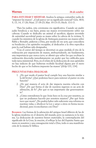 Viernes
PARA ESTUDIAR Y MEDITAR: Analiza la antigua costumbre judía de
“imponer las manos”. ¿Cuál parece ser su signiﬁcado esencial? Gén. 48:8,
9, 13, 14, 17-20; Núm. 27:18-23; Mat. 19:13-15; Hech. 13:1-3.

     “Para los judíos, esta ceremonia era signiﬁcativa. Cuando un padre
judío bendecía a sus hijos, ponía sus manos reverentemente sobre sus
cabezas. Cuando se dedicaba un animal al sacriﬁcio, alguien investido
de autoridad sacerdotal ponía su mano sobre la cabeza de la víctima. Y,
cuando los ministros de la iglesia de Antioquía pusieron sus manos sobre
Pablo y Bernabé, pidieron a Dios, por medio de ese acto, que concediera
su bendición a los apóstoles escogidos, al dedicarlos a la obra especíﬁca
para la cual habían sido designados.
     “Con el correr del tiempo se desvirtuó en gran medida el rito de la
ordenación por imposición de manos, atribuyéndosele, sin fundamento,
una importancia que nunca tuvo; se aﬁrmó que sobre los que recibían la
ordenación descendía inmediatamente un poder que los caliﬁcaba para
toda tarea ministerial. Pero, en el relato de la dedicación de esos apóstoles
no hay indicios de que hubieran recibido facultad alguna por el mero
hecho de que se les hubiera impuesto las manos” (           133, 134)

PREGUNTAS PARA DIALOGAR:
   1. ¿De qué modo el pastor local cumple hoy una función similar a
      la del levita? ¿Qué podemos hacer para sostener al pastor en esta
      función?
   2. ¿De qué manera el acto de dar impacta nuestra relación con
      Dios? ¿De qué forma el dar de nuestros ingresos es un acto de
      adoración, de fe? ¿Por qué es tan importante dar generosamen-
      te?
   3. ¿Cómo entendemos lo que Jesús hizo en la cruz por nosotros, ya
      que no podíamos hacerlo por nosotros mismos? ¿Por qué Jesús
      tuvo que morir? ¿No podría haber sido suﬁciente una reforma en
      nuestras vidas, y obedecer la Ley y amar a otros en forma incon-
      dicional, para reconciliarnos con Dios?

Resumen: Las formas de la adoración del antiguo Israel diﬁeren de las de
la iglesia moderna en el desierto del mundo, pero su sustancia es la mis-
ma. La dedicación de nuestros bienes materiales, la contemplación del
signiﬁcado de la Cruz, la oración, el reﬂejar la luz del Espíritu Santo que
mora en nosotros y una consagración total a Dios, todo es una manifesta-
ción de la misma fe bíblica.




                                                                          25
 