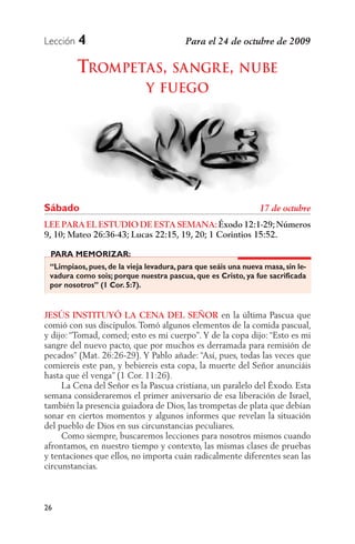 Lección   4

          TROMPETAS, SANGRE, NUBE
                             Y FUEGO




Sábado
LEE PARA EL ESTUDIO DE ESTA SEMANA: Éxodo 12:1-29; Números
9, 10; Mateo 26:36-43; Lucas 22:15, 19, 20; 1 Corintios 15:52.

 PARA MEMORIZAR:
 “Limpiaos, pues, de la vieja levadura, para que seáis una nueva masa, sin le-
 vadura como sois; porque nuestra pascua, que es Cristo, ya fue sacrificada
 por nosotros” (1 Cor. 5:7).


JESÚS INSTITUYÓ LA CENA DEL SEÑOR en la última Pascua que
comió con sus discípulos. Tomó algunos elementos de la comida pascual,
y dijo: “Tomad, comed; esto es mi cuerpo”. Y de la copa dijo: “Esto es mi
sangre del nuevo pacto, que por muchos es derramada para remisión de
pecados” (Mat. 26:26-29). Y Pablo añade: “Así, pues, todas las veces que
comiereis este pan, y bebiereis esta copa, la muerte del Señor anunciáis
hasta que él venga” (1 Cor. 11:26).
     La Cena del Señor es la Pascua cristiana, un paralelo del Éxodo. Esta
semana consideraremos el primer aniversario de esa liberación de Israel,
también la presencia guiadora de Dios, las trompetas de plata que debían
sonar en ciertos momentos y algunos informes que revelan la situación
del pueblo de Dios en sus circunstancias peculiares.
     Como siempre, buscaremos lecciones para nosotros mismos cuando
afrontamos, en nuestro tiempo y contexto, las mismas clases de pruebas
y tentaciones que ellos, no importa cuán radicalmente diferentes sean las
circunstancias.



26
 
