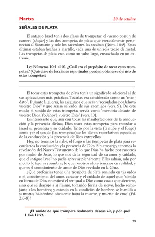 Martes
SEÑALES DE PLATA

     El antiguo Israel tenía dos clases de trompetas: el cuerno común de
carnero (      ) y las dos trompetas de plata, que esencialmente perte-
necían al Santuario y solo los sacerdotes las tocaban (Núm. 10:8). Estas
últimas estaban hechas a martillo, cada una de un solo trozo de metal.
Las trompetas de plata eran como un tubo largo, ensanchado en un ex-
tremo.

     Lee Números 10:1 al 10. ¿Cuál era el propósito de tocar estas trom-
petas? ¿Qué clase de lecciones espirituales pueden obtenerse del uso de
estas trompetas?
______________________________________________________________
______________________________________________________________

     El tocar estas trompetas de plata tenía un signiﬁcado adicional al de
sus aplicaciones más prácticas. Tocarlas era considerado como un “man-
dato”. Durante la guerra, les aseguraba que serían “recordados por Jehová
vuestro Dios” y que serían salvados de sus enemigos (vers. 9). De este
modo, el sonido de estas trompetas servía como “memoria delante de
vuestro Dios. Yo Jehová vuestro Dios” (vers. 10).
     Es interesante que, aun con todas las manifestaciones de la conduc-
ción y la presencia divinas, Dios usara estas trompetas para recordar a
Israel su presencia y su cuidado. Tanto por la vista (la nube y el fuego)
como por el sonido (las trompetas) se les dieron recordativos especiales
de la conducción y la presencia de Dios entre ellos.
     Hoy, no tenemos la nube, el fuego o las trompetas de plata para re-
cordarnos la conducción y la presencia de Dios. Sin embargo, tenemos la
revelación del Nuevo Testamento de lo que Dios ha hecho por nosotros
por medio de Jesús, lo que nos da la seguridad de su amor y cuidado,
que el antiguo Israel no podía apreciar plenamente. Ellos sabían, solo por
medio de ﬁguras y sombras, lo que nosotros ahora tenemos en realidad, y
que es el conocimiento del amor de Dios revelado en la Cruz.
     ¿Qué preferirías tener: una trompeta de plata sonando en tus oídos
o el conocimiento del amor, carácter y el cuidado de aquel que, “siendo
en forma de Dios, no estimó el ser igual a Dios como cosa a que aferrarse,
sino que se despojó a sí mismo, tomando forma de siervo, hecho seme-
jante a los hombres; y estando en la condición de hombre, se humilló a
sí mismo, haciéndose obediente hasta la muerte, y muerte de cruz” (Fil.
2:6-8)?


      ¿El sonido de qué trompeta realmente deseas oír, y por qué?
   1 Cor. 15:52.
                                                                       29
 