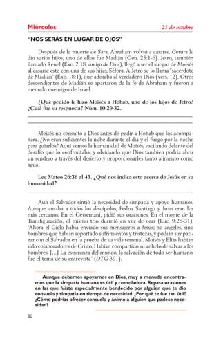 Miércoles
“NOS SERÁS EN LUGAR DE OJOS”

     Después de la muerte de Sara, Abraham volvió a casarse. Cetura le
dio varios hijos; uno de ellos fue Madián (Gén. 25:1-6). Jetro, también
llamado Reuel (Éxo. 2:18,                 ), llegó a ser el suegro de Moisés
al casarse este con una de sus hijas, Séfora. A Jetro se lo llama “sacerdote
de Madián” (Éxo. 18:1), que adoraba al verdadero Dios (vers. 12). Otros
descendientes de Madián se apartaron de la fe de Abraham y fueron a
menudo enemigos de Israel.

    ¿Qué pedido le hizo Moisés a Hobab, uno de los hijos de Jetro?
¿Cuál fue su respuesta? Núm. 10:29-32.
______________________________________________________________
______________________________________________________________

     Moisés no consultó a Dios antes de pedir a Hobab que los acompa-
ñara. ¿No eran suﬁcientes la nube durante el día y el fuego por la noche
para guiarlos? Aquí vemos la humanidad de Moisés, vacilando delante del
desafío que lo confrontaba, y olvidando que Dios también podría abrir
un sendero a través del desierto y proporcionarles tanto alimento como
agua.

    Lee Mateo 26:36 al 43. ¿Qué nos indica esto acerca de Jesús en su
humanidad?
______________________________________________________________

     Aun el Salvador sintió la necesidad de simpatía y apoyo humanos.
Aunque amaba a todos los discípulos, Pedro, Santiago y Juan eran los
más cercanos. En el Getsemaní, pidió sus oraciones. En el monte de la
Transﬁguración, el mismo trío durmió en vez de orar (Luc. 9:28-31).
“Ahora el Cielo había enviado sus mensajeros a Jesús; no ángeles, sino
hombres que habían soportado sufrimientos y tristezas, y podían simpati-
zar con el Salvador en la prueba de su vida terrenal. Moisés y Elías habían
sido colaboradores de Cristo. Habían compartido su anhelo de salvar a los
hombres. [...] La esperanza del mundo, la salvación de todo ser humano,
fue el tema de su entrevista” (      391).


        Aunque debemos apoyarnos en Dios, muy a menudo encontra-
     mos que la simpatía humana es útil y consoladora. Repasa ocasiones
     en las que fuiste especialmente bendecido por alguien que te dio
     consuelo y simpatía en tiempo de necesidad. ¿Por qué te fue tan útil?
     ¿Cómo podrías ofrecer consuelo y ánimo a alguien que padece nece-
     sidad?

30
 
