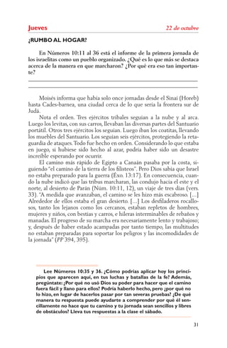 Jueves
¿RUMBO AL HOGAR?

      En Números 10:11 al 36 está el informe de la primera jornada de
los israelitas como un pueblo organizado. ¿Qué es lo que más se destaca
acerca de la manera en que marcharon? ¿Por qué era eso tan importan-
te?
______________________________________________________________
______________________________________________________________

     Moisés informa que había solo once jornadas desde el Sinaí (Horeb)
hasta Cades-barnea, una ciudad cerca de lo que sería la frontera sur de
Judá.
     Nota el orden. Tres ejércitos tribales seguían a la nube y al arca.
Luego los levitas, con sus carros, llevaban las diversas partes del Santuario
portátil. Otros tres ejércitos los seguían. Luego iban los coatitas, llevando
los muebles del Santuario. Los seguían seis ejércitos, protegiendo la reta-
guardia de ataques. Todo fue hecho en orden. Considerando lo que estaba
en juego, si hubiese sido hecho al azar, podría haber sido un desastre
increíble esperando por ocurrir.
     El camino más rápido de Egipto a Canaán pasaba por la costa, si-
guiendo “el camino de la tierra de los ﬁlisteos”. Pero Dios sabía que Israel
no estaba preparado para la guerra (Éxo. 13:17). En consecuencia, cuan-
do la nube indicó que las tribus marcharan, las condujo hacia el este y el
norte, al desierto de Parán (Núm. 10:11, 12), un viaje de tres días (vers.
33). “A medida que avanzaban, el camino se les hizo más escabroso. [...]
Alrededor de ellos estaba el gran desierto. [...] Los desﬁladeros rocallo-
sos, tanto los lejanos como los cercanos, estaban repletos de hombres,
mujeres y niños, con bestias y carros, e hileras interminables de rebaños y
manadas. El progreso de su marcha era necesariamente lento y trabajoso;
y, después de haber estado acampadas por tanto tiempo, las multitudes
no estaban preparadas para soportar los peligros y las incomodidades de
la jornada” ( 394, 395).




       Lee Números 10:35 y 36. ¿Cómo podrías aplicar hoy los princi-
   pios que aparecen aquí, en tus luchas y batallas de la fe? Además,
   pregúntate: ¿Por qué no usó Dios su poder para hacer que el camino
   fuera fácil y llano para ellos? Podría haberlo hecho, pero ¿por qué no
   lo hizo, en lugar de hacerlos pasar por tan severas pruebas? ¿De qué
   manera tu respuesta puede ayudarte a comprender por qué él sen-
   cillamente no hace que tu camino y tu jornada sean sencillos y libres
   de obstáculos? Lleva tus respuestas a la clase el sábado.

                                                                            31
 