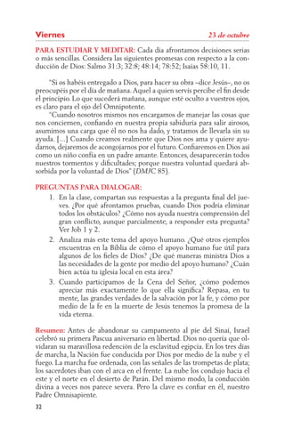 Viernes
PARA ESTUDIAR Y MEDITAR: Cada día afrontamos decisiones serias
o más sencillas. Considera las siguientes promesas con respecto a la con-
ducción de Dios: Salmo 31:3; 32:8; 48:14; 78:52; Isaías 58:10, 11.

     “Si os habéis entregado a Dios, para hacer su obra –dice Jesús–, no os
preocupéis por el día de mañana. Aquel a quien servís percibe el ﬁn desde
el principio. Lo que sucederá mañana, aunque esté oculto a vuestros ojos,
es claro para el ojo del Omnipotente.
     “Cuando nosotros mismos nos encargamos de manejar las cosas que
nos conciernen, conﬁando en nuestra propia sabiduría para salir airosos,
asumimos una carga que él no nos ha dado, y tratamos de llevarla sin su
ayuda. [...] Cuando creamos realmente que Dios nos ama y quiere ayu-
darnos, dejaremos de acongojarnos por el futuro. Conﬁaremos en Dios así
como un niño confía en un padre amante. Entonces, desaparecerán todos
nuestros tormentos y diﬁcultades; porque nuestra voluntad quedará ab-
sorbida por la voluntad de Dios” (         85).

PREGUNTAS PARA DIALOGAR:
   1. En la clase, compartan sus respuestas a la pregunta ﬁnal del jue-
      ves. ¿Por qué afrontamos pruebas, cuando Dios podría eliminar
      todos los obstáculos? ¿Cómo nos ayuda nuestra comprensión del
      gran conﬂicto, aunque parcialmente, a responder esta pregunta?
      Ver Job 1 y 2.
   2. Analiza más este tema del apoyo humano. ¿Qué otros ejemplos
      encuentras en la Biblia de cómo el apoyo humano fue útil para
      algunos de los ﬁeles de Dios? ¿De qué maneras ministra Dios a
      las necesidades de la gente por medio del apoyo humano? ¿Cuán
      bien actúa tu iglesia local en esta área?
   3. Cuando participamos de la Cena del Señor, ¿cómo podemos
      apreciar más exactamente lo que ella signiﬁca? Repasa, en tu
      mente, las grandes verdades de la salvación por la fe, y cómo por
      medio de la fe en la muerte de Jesús tenemos la promesa de la
      vida eterna.

Resumen: Antes de abandonar su campamento al pie del Sinaí, Israel
celebró su primera Pascua aniversario en libertad. Dios no quería que ol-
vidaran su maravillosa redención de la esclavitud egipcia. En los tres días
de marcha, la Nación fue conducida por Dios por medio de la nube y el
fuego. La marcha fue ordenada, con las señales de las trompetas de plata;
los sacerdotes iban con el arca en el frente. La nube los condujo hacia el
este y el norte en el desierto de Parán. Del mismo modo, la conducción
divina a veces nos parece severa. Pero la clave es conﬁar en él, nuestro
Padre Omnisapiente.
32
 