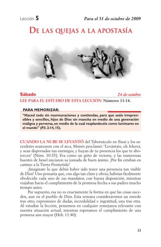 Lección   5

     DE LAS QUEJAS A LA APOSTASÍA




Sábado
LEE PARA EL ESTUDIO DE ESTA LECCIÓN: Números 11-14.

 PARA MEMORIZAR:
 “Haced todo sin murmuraciones y contiendas, para que seáis irrepren-
 sibles y sencillos, hijos de Dios sin mancha en medio de una generación
 maligna y perversa, en medio de la cual resplandecéis como luminares en
 el mundo” (Fil. 2:14, 15).


CUANDO LA NUBE SE LEVANTÓ del Tabernáculo en Sinaí y los sa-
cerdotes avanzaron con el arca, Moisés proclamó: “Levántate, oh Jehová,
y sean dispersados tus enemigos, y huyan de tu presencia los que te abo-
rrecen” (Núm. 10:35). Era como un grito de victoria, y las numerosas
huestes de Israel iniciaron su jornada de buen ánimo. ¡Por ﬁn estaban en
camino a la Tierra Prometida!
     ¡Imagínate lo que debió haber sido tener una presencia tan visible
de Dios! Uno pensaría que, con algo tan claro y obvio, habrían fácilmente
obedecido cada uno de sus mandatos, con buena disposición, mientras
viajaban hacia el cumplimiento de la promesa hecha a sus padres mucho
tiempo antes.
     Por supuesto, esa no es exactamente la forma en que las cosas suce-
den, aun en el pueblo de Dios. Esta semana consideraremos un enredo
tras otro, expresiones de dudas, incredulidad e ingratitud, una tras otra.
Al estudiar la lección, pensemos en cualquier semejanza relevante con
nuestra situación actual, mientras esperamos el cumplimiento de una
promesa aún mayor (Heb. 11:40).


                                                                       33
 