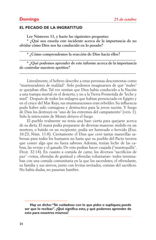 Domingo
EL PECADO DE LA INGRATITUD

     Lee Números 11, y hazte las siguientes preguntas:
     * ¿Qué nos enseña este incidente acerca de la importancia de no
olvidar cómo Dios nos ha conducido en lo pasado?
______________________________________________________________
     * ¿Cómo comprendemos la reacción de Dios hacia ellos?
______________________________________________________________
     * ¿Qué podemos aprender de este informe acerca de la importancia
de controlar nuestros apetitos?
______________________________________________________________

     Literalmente, el hebreo describe a estas personas descontentas como
“murmuradores de maldad”. Solo podemos imaginarnos de qué “males”
se quejaban ellos. Tal vez sentían que Dios había conducido a la Nación
a una trampa mortal en el desierto, y no a la Tierra Prometida de “leche y
miel”. Después de todos los milagros que habían presenciado en Egipto y
en el cruce del Mar Rojo, sus murmuraciones eran rebeldes. Su inﬂuencia
pudo haber sido contagiosa y destructiva para la joven nación. Y fuego
de Dios los destruyó en “uno de los extremos del campamento” (vers. 1).
Solo la intercesión de Moisés detuvo el fuego.
     El pueblo realmente no tenía una base cierta para quejarse acerca
de su dieta. El maná podía prepararse de diversas maneras: molido en un
mortero, o batido en un recipiente; podía ser horneado o hervido (Éxo.
16:23; Núm. 11:8). Ciertamente el Dios que creó tantas maravillas sa-
brosas para todos los humanos no haría que su pueblo del Pacto tuviera
que comer algo que no fuera sabroso. Además, tenían leche de las ca-
bras, las ovejas y el ganado. De esto podían hacer cuajada (“mantequilla”,
Deut. 32:14). En cuanto a comida de carne, los diversos “sacriﬁcios de
paz” –votos, ofrendas de gratitud y ofrendas voluntarias– todos termina-
ban con una comida comunitaria en la que los sacerdotes, el ofrendante,
su familia y sus siervos, junto con levitas invitados, comían del sacriﬁcio.
No había dudas, no pasarían hambre.




        Hay un dicho: “Sé cuidadoso con lo que pides o supliques; puede
     ser que lo recibas”. ¿Qué significa esto, y qué podemos aprender de
     esto para nosotros mismos?


34
 
