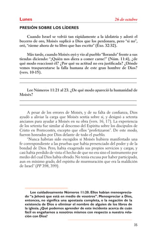 Lunes
PRESIÓN SOBRE LOS LÍDERES

     Cuando Israel se volvió tan rápidamente a la idolatría y adoró el
becerro de oro, Moisés suplicó a Dios que los perdonara, pero “si no”,
oró, “ráeme ahora de tu libro que has escrito” (Éxo. 32:32).

     Más tarde, cuando Moisés oyó y vio al pueblo “llorando” frente a sus
tiendas diciendo: “¡Quién nos diera a comer carne!” (Núm. 11:4), ¿de
qué modo reaccionó él? ¿Por qué su actitud no era justiﬁcada? ¿Dónde
vemos trasparentarse la falla humana de este gran hombre de Dios?
(vers. 10-15).
______________________________________________________________
______________________________________________________________

    Lee Números 11:21 al 23. ¿De qué modo apareció la humanidad de
Moisés?
______________________________________________________________
______________________________________________________________

     A pesar de los errores de Moisés, y de su falta de conﬁanza, Dios
ayudó a aliviar la carga que Moisés sentía sobre sí, y designó a setenta
ancianos para ayudar a Moisés en su obra (vers. 16, 17). La experiencia
de los setenta fue similar al descenso del Espíritu sobre los discípulos de
Cristo en Pentecostés, excepto que ellos “profetizaron”. De este modo,
fueron honrados por Dios delante de todo el pueblo.
     “Nunca habrían sido escogidos si Moisés hubiera manifestado una
fe correspondiente a las pruebas que había presenciado del poder y de la
bondad de Dios. Pero, había exagerado sus propios servicios y cargas, y
casi había perdido de vista el hecho de que no era sino el instrumento por
medio del cual Dios había obrado. No tenía excusa por haber participado,
aun en mínimo grado, del espíritu de murmuración que era la maldición
de Israel” ( 398, 399).




       Lee cuidadosamente Números 11:20. Ellos habían menosprecia-
   do “a Jehová que está en medio de vosotros”. Menospreciar a Dios,
   entonces, no significa una apostasía completa, o la negación de la
   existencia de Dios o eliminar el nombre de alguien de los libros de
   la iglesia. ¿Qué podemos aprender de este incidente acerca de cuán
   fácil es engañarnos a nosotros mismos con respecto a nuestra rela-
   ción con Dios?

                                                                         35
 