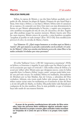 Martes
MALICIA FAMILIAR

     Séfora, la esposa de Moisés, y sus dos hijos habían quedado con el
padre de ella, durante las plagas de Egipto. Después de que Israel llegó a
Sinaí, Jetro trajo a Séfora y a sus hijos a Moisés. Séfora notó el cansancio
de su esposo, y lo comentó con Jetro. Este miró con más detenimiento la
forma en que Moisés administraba la Nación, y sugirió una reorganiza-
ción: nombrar encargados de mil, de cien, de cincuenta y de diez. Sugirió
que ellos podrían juzgar los asuntos menores. Moisés traería ante Dios
los casos mayores. Moisés estuvo de acuerdo, y estos hombres escogidos
“juzgaban al pueblo en todo tiempo” (Éxo. 18:13-26). Esta modiﬁcación
provocó el celo y la envidia de María y Aarón.

     Lee Números 12. ¿Qué rasgos humanos se revelan aquí en María y
Aarón? ¿De qué manera su pecado contrastaba con la actitud y el carác-
ter de Moisés? ¿Qué nos enseña esta historia acerca de cómo Dios ve las
malas actitudes reveladas por estas personas?
______________________________________________________________
______________________________________________________________
______________________________________________________________

     El verbo “hablaron” (vers. 1, RV 60; “empezaron a murmurar”, NVI),
en hebreo, es femenino y singular, lo que indica que fue María la que ini-
ció la acusación que sigue al versículo 1. Ella estaba celosa de Séfora y la
acusó por inﬂuir sobre Moisés para que designara jueces, como lo había
sugerido Jetro. La llamó a Séfora “mujer cusita”, porque pudo haber teni-
do una piel más oscura. En realidad, Séfora era madianita, descendiente
de Abraham por su hijo Madián, hijo de Cetura, y adoradora del Dios
verdadero. Además, esta ironía pudo haber sido porque algunas de las
tribus cusitas vivían entre los madianitas en el territorio al este del Sinaí
y al este del golfo de Akaba, en Arabia. Ella podía haber sido llamada por
cualquiera de los dos nombres. Pero, lo más probable es que el término
haya sido usado de una manera hiriente.




         A pesar de las grandes manifestaciones del poder de Dios entre
     ellos, estas dos personas fieles exhibieron algunas actitudes repro-
     chables. Examina tu propio corazón: ¿Qué actitudes malas necesitan
     ser limpiadas de ti antes de que te lleven a tu propia ruina espiri-
     tual?

36
 