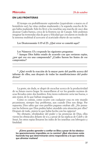 Miércoles
EN LAS FRONTERAS

     El tiempo era probablemente septiembre (equivalente a marzo en el
hemisferio sur); las viñas estaban madurando y la segunda cosecha de hi-
gos había madurado. Solo les llevó a los israelitas una marcha de once días
alcanzar Cades-barnea, cerca de la frontera sur de Canaán. Solo podemos
imaginar las tremendas olas de gozo y felicidad que circularon en medio de
la inmensa multitud al acercarse al acariciado objeto de sus sueños.

    Lee Deuteronomio 1:19 al 23. ¿Qué error se cometió aquí?
______________________________________________________________

    Lee Números 13 y responde las siguientes preguntas:
    * Aunque Dios había estado de acuerdo con que enviaran espías,
¿por qué eso era una componenda? ¿Cuáles fueron los frutos de ese
compromiso?
______________________________________________________________
______________________________________________________________

     * ¿Qué reveló la reacción de la mayor parte del pueblo acerca del
informe de ellos, aun después de todas las manifestaciones del poder
divino?
______________________________________________________________
______________________________________________________________

     La gente, sin duda, se alegró de escuchar acerca de la productividad
de su futuro nuevo hogar. Se maravillaron al ver los grandes racimos de
uvas llevados entre dos hombres. Esta tierra realmente sería tan buena, o
aún mejor, de lo que habían imaginado.
     Como es común, como ocurre con cualquier cosa en este mundo
pecaminoso, siempre hay problemas, aun cuando Dios nos dirige. Por
supuesto, Dios sabía que esos pueblos paganos estaban allí. ¿No pensa-
ron los hebreos que Dios podría haber atendido esta situación por ellos?
Después de todo, ¡miren lo que había hecho con los egipcios!
     No obstante, olvidándose del poder y las promesas de Dios, ellos
vieron los obstáculos delante de sí y, a pesar de las súplicas de Caleb y de
Josué, los otros espías llenaron los oídos de los israelitas con lobreguez y
fatalidad.


       ¿Cómo puedes aprender a confiar en Dios a pesar de los obstácu-
   los aparentemente imposibles en tu camino? ¿Qué elecciones estás
   haciendo hoy que determinarán cómo responderás a lo que tendrás
   que afrontar mañana?

                                                                         37
 