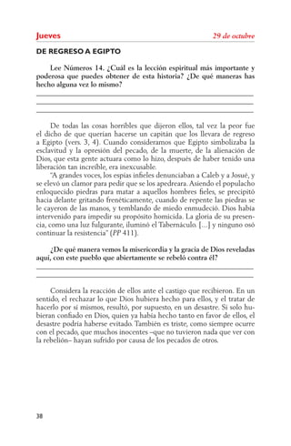 Jueves
DE REGRESO A EGIPTO

    Lee Números 14. ¿Cuál es la lección espiritual más importante y
poderosa que puedes obtener de esta historia? ¿De qué maneras has
hecho alguna vez lo mismo?
______________________________________________________________
______________________________________________________________
______________________________________________________________

      De todas las cosas horribles que dijeron ellos, tal vez la peor fue
el dicho de que querían hacerse un capitán que los llevara de regreso
a Egipto (vers. 3, 4). Cuando consideramos que Egipto simbolizaba la
esclavitud y la opresión del pecado, de la muerte, de la alienación de
Dios, que esta gente actuara como lo hizo, después de haber tenido una
liberación tan increíble, era inexcusable.
      “A grandes voces, los espías inﬁeles denunciaban a Caleb y a Josué, y
se elevó un clamor para pedir que se los apedreara. Asiendo el populacho
enloquecido piedras para matar a aquellos hombres ﬁeles, se precipitó
hacia delante gritando frenéticamente, cuando de repente las piedras se
le cayeron de las manos, y temblando de miedo enmudeció. Dios había
intervenido para impedir su propósito homicida. La gloria de su presen-
cia, como una luz fulgurante, iluminó el Tabernáculo. [...] y ninguno osó
continuar la resistencia” ( 411).

    ¿De qué manera vemos la misericordia y la gracia de Dios reveladas
aquí, con este pueblo que abiertamente se rebeló contra él?
______________________________________________________________
______________________________________________________________

     Considera la reacción de ellos ante el castigo que recibieron. En un
sentido, el rechazar lo que Dios hubiera hecho para ellos, y el tratar de
hacerlo por sí mismos, resultó, por supuesto, en un desastre. Si solo hu-
bieran conﬁado en Dios, quien ya había hecho tanto en favor de ellos, el
desastre podría haberse evitado. También es triste, como siempre ocurre
con el pecado, que muchos inocentes –que no tuvieron nada que ver con
la rebelión– hayan sufrido por causa de los pecados de otros.




38
 