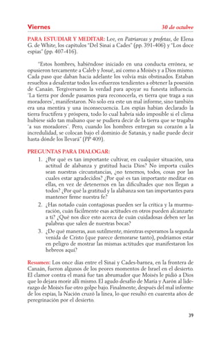 Viernes
PARA ESTUDIAR Y MEDITAR: Lee, en                               , de Elena
G. de White, los capítulos “Del Sinaí a Cades” (pp. 391-406) y “Los doce
espías” (pp. 407-416).

     “Estos hombres, habiéndose iniciado en una conducta errónea, se
opusieron tercamente a Caleb y Josué, así como a Moisés y a Dios mismo.
Cada paso que daban hacia adelante los volvía más obstinados. Estaban
resueltos a desalentar todos los esfuerzos tendientes a obtener la posesión
de Canaán. Tergiversaron la verdad para apoyar su funesta inﬂuencia.
‘La tierra por donde pasamos para reconocerla, es tierra que traga a sus
moradores’, manifestaron. No solo era este un mal informe, sino también
era una mentira y una inconsecuencia. Los espías habían declarado la
tierra fructífera y próspera, todo lo cual habría sido imposible si el clima
hubiese sido tan malsano que se pudiera decir de la tierra que se tragaba
‘a sus moradores’. Pero, cuando los hombres entregan su corazón a la
incredulidad, se colocan bajo el dominio de Satanás, y nadie puede decir
hasta dónde los llevará” ( 409).

PREGUNTAS PARA DIALOGAR:
   1. ¿Por qué es tan importante cultivar, en cualquier situación, una
      actitud de alabanza y gratitud hacia Dios? No importa cuáles
      sean nuestras circunstancias, ¿no tenemos, todos, cosas por las
      cuales estar agradecidos? ¿Por qué es tan importante meditar en
      ellas, en vez de detenernos en las diﬁcultades que nos llegan a
      todos? ¿Por qué la gratitud y la alabanza son tan importantes para
      mantener ﬁrme nuestra fe?
   2. ¿Has notado cuán contagiosas pueden ser la crítica y la murmu-
      ración, cuán fácilmente esas actitudes en otros pueden alcanzarte
      a ti? ¿Qué nos dice esto acerca de cuán cuidadosas deben ser las
      palabras que salen de nuestras bocas?
   3. ¿De qué maneras, aun sutilmente, mientras esperamos la segunda
      venida de Cristo (que parece demorarse tanto), podríamos estar
      en peligro de mostrar las mismas actitudes que manifestaron los
      hebreos aquí?

Resumen: Los once días entre el Sinaí y Cades-barnea, en la frontera de
Canaán, fueron algunos de los peores momentos de Israel en el desierto.
El clamor contra el maná fue tan abrumador que Moisés le pidió a Dios
que lo dejara morir allí mismo. El agudo desafío de María y Aarón al lide-
razgo de Moisés fue otro golpe bajo. Finalmente, después del mal informe
de los espías, la Nación cruzó la línea, lo que resultó en cuarenta años de
peregrinación por el desierto.

                                                                         39
 