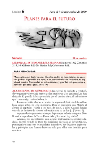 Lección   6
            PLANES PAR A EL FUTURO




Sábado
LEE PARA EL ESTUDIO DE ESTA SEMANA: Números 15; 2 Corintios
2:15, 16; Gálatas 3:26-29; Efesios 5:2; Colosenses 3:11.

 PARA MEMORIZAR:

 “Antes dije en el desierto a sus hijos: No andéis en los estatutos de vues-
 tros padres, ni guardéis sus leyes, ni os contaminéis con sus ídolos. Yo soy
 Jehová vuestro Dios; andad en mis estatutos, y guardad mis preceptos, y
 ponedlos por obra” (Eze. 20:18, 19).

AL COMIENZO DE NÚMEROS 15, las escenas de tumulto y rebelión,
de vergüenza y derrota (a manos de los amalecitas y los cananeos), se han
disipado. El pueblo había aprendido, por el camino duro, el sufrimiento
que trae consigo la desobediencia.
     Las masas están ahora en camino de regreso al desierto del cual ha-
bían salido antes. En este momento, Dios se comunica con Moisés al
abrirse el capítulo: “Habla a los hijos de Israel, y diles: Cuando hayáis
entrado en la tierra de vuestra habitación que yo os doy [...]” (vers. 2).
     A pesar de ese gran contratiempo, la promesa todavía es segura: Dios
llevará a su pueblo a la Tierra Prometida. ¡De eso no hay dudas!
     Además, nos encontramos con algunas instrucciones especiales da-
das al pueblo elegido de Dios. Por singulares que sean las circunstancias,
por singulares que sean los mandatos especíﬁcos, hay lecciones espiritua-
les y principios que fueron dados no solo para ellos sino también para
nosotros.



40
 