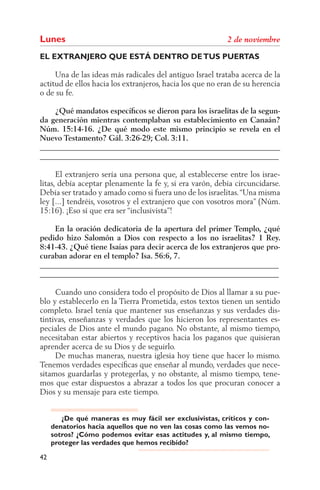 Lunes
EL EXTRANJERO QUE ESTÁ DENTRO DE TUS PUERTAS

     Una de las ideas más radicales del antiguo Israel trataba acerca de la
actitud de ellos hacia los extranjeros, hacia los que no eran de su herencia
o de su fe.

    ¿Qué mandatos especíﬁcos se dieron para los israelitas de la segun-
da generación mientras contemplaban su establecimiento en Canaán?
Núm. 15:14-16. ¿De qué modo este mismo principio se revela en el
Nuevo Testamento? Gál. 3:26-29; Col. 3:11.
______________________________________________________________
______________________________________________________________

      El extranjero sería una persona que, al establecerse entre los israe-
litas, debía aceptar plenamente la fe y, si era varón, debía circuncidarse.
Debía ser tratado y amado como si fuera uno de los israelitas. “Una misma
ley [...] tendréis, vosotros y el extranjero que con vosotros mora” (Núm.
15:16). ¡Eso sí que era ser “inclusivista”!

    En la oración dedicatoria de la apertura del primer Templo, ¿qué
pedido hizo Salomón a Dios con respecto a los no israelitas? 1 Rey.
8:41-43. ¿Qué tiene Isaías para decir acerca de los extranjeros que pro-
curaban adorar en el templo? Isa. 56:6, 7.
______________________________________________________________
______________________________________________________________

     Cuando uno considera todo el propósito de Dios al llamar a su pue-
blo y establecerlo en la Tierra Prometida, estos textos tienen un sentido
completo. Israel tenía que mantener sus enseñanzas y sus verdades dis-
tintivas, enseñanzas y verdades que los hicieron los representantes es-
peciales de Dios ante el mundo pagano. No obstante, al mismo tiempo,
necesitaban estar abiertos y receptivos hacia los paganos que quisieran
aprender acerca de su Dios y de seguirlo.
     De muchas maneras, nuestra iglesia hoy tiene que hacer lo mismo.
Tenemos verdades especíﬁcas que enseñar al mundo, verdades que nece-
sitamos guardarlas y protegerlas, y no obstante, al mismo tiempo, tene-
mos que estar dispuestos a abrazar a todos los que procuran conocer a
Dios y su mensaje para este tiempo.


        ¿De qué maneras es muy fácil ser exclusivistas, críticos y con-
     denatorios hacia aquellos que no ven las cosas como las vemos no-
     sotros? ¿Cómo podemos evitar esas actitudes y, al mismo tiempo,
     proteger las verdades que hemos recibido?

42
 
