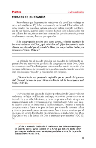 Martes
PECADOS DE IGNORANCIA

     Recordamos que la generación más joven a la que Dios se dirige en
este capítulo (Núm. 15) había nacido en la esclavitud. Ellos habían sido
inﬂuenciados por la cultura egipcia, así como habían recibido la inﬂuen-
cia de sus padres, quienes como esclavos habían sido inﬂuenciados por
esa cultura. Por eso, tenían muchas cosas malas que desaprender, y otras
muchas cosas nuevas y buenas que aprender.

      Si la congregación notaba que, como grupo, se había apartado de
los mandamientos de Dios, ¿qué debía hacer? ¿Qué importancia tenía
el traer una ofrenda “por el pecado” a Dios, por lo que habían hecho por
ignorancia? Núm. 15:22-27.
______________________________________________________________
______________________________________________________________

     La ofrenda por el pecado expiaba sus pecados. El holocausto re-
presentaba una renovación que hacía la congregación hacia Dios. Cuán
interesante es que Dios distinguiera entre cosas hechas sin intención y las
que eran deliberadas. Al mismo tiempo, aun las cosas hechas sin intención
eran consideradas “pecado”, y necesitaban ser expiadas.

     ¿Cómo obtenía una persona la expiación por su pecado de ignoran-
cia? ¿En qué forma este procedimiento difería del de la congregación?
Núm. 15:27-29.
______________________________________________________________
______________________________________________________________

     “Hay quienes han conocido el amor perdonador de Cristo y desean
realmente ser hijos de Dios; sin embargo, reconocen que su carácter es
imperfecto y su vida defectuosa, y están propensos a dudar de que sus
corazones hayan sido regenerados por el Espíritu Santo. A los tales quie-
ro decirles que no se abandonen a la desesperación. Tenemos a menudo
que postrarnos y llorar a los pies de Jesús por causa de nuestras culpas
y errores; pero no debemos desanimarnos. Aun si somos vencidos por el
enemigo, no somos desechados, ni abandonados, ni rechazados por Dios.
No; Cristo está a la diestra de Dios e intercede por nosotros” (      63,
64).


       ¿Cuán a menudo dudas de si realmente has sido renovado por
   el Espíritu Santo? ¿Qué sucedió en la Cruz que debería darte valor
   para seguir adelante, aun cuando tengas dudas acerca de tu propia
   salvación? Ver Rom. 5:6-8.

                                                                        43
 