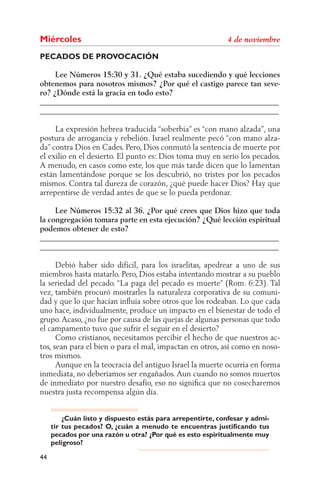Miércoles
PECADOS DE PROVOCACIÓN

     Lee Números 15:30 y 31. ¿Qué estaba sucediendo y qué lecciones
obtenemos para nosotros mismos? ¿Por qué el castigo parece tan seve-
ro? ¿Dónde está la gracia en todo esto?
______________________________________________________________
______________________________________________________________

     La expresión hebrea traducida “soberbia” es “con mano alzada”, una
postura de arrogancia y rebelión. Israel realmente pecó “con mano alza-
da” contra Dios en Cades. Pero, Dios conmutó la sentencia de muerte por
el exilio en el desierto. El punto es: Dios toma muy en serio los pecados.
A menudo, en casos como este, los que más tarde dicen que lo lamentan
están lamentándose porque se los descubrió, no tristes por los pecados
mismos. Contra tal dureza de corazón, ¿qué puede hacer Dios? Hay que
arrepentirse de verdad antes de que se lo pueda perdonar.

     Lee Números 15:32 al 36. ¿Por qué crees que Dios hizo que toda
la congregación tomara parte en esta ejecución? ¿Qué lección espiritual
podemos obtener de esto?
______________________________________________________________
______________________________________________________________

      Debió haber sido difícil, para los israelitas, apedrear a uno de sus
miembros hasta matarlo. Pero, Dios estaba intentando mostrar a su pueblo
la seriedad del pecado. “La paga del pecado es muerte” (Rom. 6:23). Tal
vez, también procuró mostrarles la naturaleza corporativa de su comuni-
dad y que lo que hacían inﬂuía sobre otros que los rodeaban. Lo que cada
uno hace, individualmente, produce un impacto en el bienestar de todo el
grupo. Acaso, ¿no fue por causa de las quejas de algunas personas que todo
el campamento tuvo que sufrir el seguir en el desierto?
      Como cristianos, necesitamos percibir el hecho de que nuestros ac-
tos, sean para el bien o para el mal, impactan en otros, así como en noso-
tros mismos.
      Aunque en la teocracia del antiguo Israel la muerte ocurría en forma
inmediata, no deberíamos ser engañados. Aun cuando no somos muertos
de inmediato por nuestro desafío, eso no signiﬁca que no cosecharemos
nuestra justa recompensa algún día.


         ¿Cuán listo y dispuesto estás para arrepentirte, confesar y admi-
     tir tus pecados? O, ¿cuán a menudo te encuentras justificando tus
     pecados por una razón u otra? ¿Por qué es esto espiritualmente muy
     peligroso?

44
 