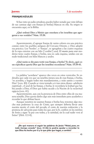 Jueves
FRANJAS AZULES

    Si has visto un judío ortodoxo, puedes haber notado que viste debajo
de sus camisas algo con franjas (o borlas) blancas en ella. Su origen se
encuentra aquí, en la Biblia.

    ¿Qué ordenó Dios a Moisés que enseñara a los israelitas que agre-
garan a sus vestidos? Núm. 15:38.
______________________________________________________________

     Aparentemente, el agregar franjas de varios colores era una práctica
común entre los pueblos antiguos del Cercano Oriente, y Dios adoptó
esa práctica. Los “bordes”, o “franjas”, se agregaban a las cuatro esquinas
de la ropa exterior con un hilo (“cordón”) azul. El                    mo-
derno tiene cuatro franjas, o borlas, una en cada esquina, unidas con un
nudo tradicional con hilos blancos y azules.

     ¿Qué razón se dio para vestir esas franjas, o borlas? Es decir, ¿qué co-
sas especíﬁcas quería Dios que los israelitas recordaran? Núm. 15:39-41.
______________________________________________________________
______________________________________________________________

     La palabra “acordarse” aparece dos veces en estos versículos. Se or-
denaba que cada vez que un israelita mirara una de esas franjas, o borlas,
“os acordéis, y hagáis todos mis mandamientos, y seáis santos a vuestro
Dios” (vers. 40). Cuando se viera tentado a ir tras otros dioses –adulterio
espiritual–, el azul de las franjas, o borlas, le recordaría la lealtad que ha-
bía jurado a Dios, el Dios que había sacado a la Nación de la esclavitud
egipcia (vers. 41).
     Aparentemente, aun con la presencia de Dios entre ellos de esa ma-
nera notable, Dios quería darles algo aún más inmediato para ayudarlos a
recordar lo que debían hacer.
     Aunque nosotros no usamos franjas o borlas hoy, tenemos algo mu-
cho más poderoso: la cruz de Cristo, que siempre debería llevar ante
nuestra mente el costo del pecado, el costo de nuestra redención y la
promesa de salvación para todos los que, por la fe, confíen en los méritos
de Jesús y sigan “la paz con todos, y la santidad, sin la cual nadie verá al
Señor” (Heb. 12:14).



      ¿De qué manera el seguir las palabras de Jesús: “Velad, pues, en
   todo tiempo orando” (Luc. 21:36) te podría ayudar a recordar lo
   que Dios ha hecho por ti y lo que pide que hagas, a cambio?
                                                                            45
 