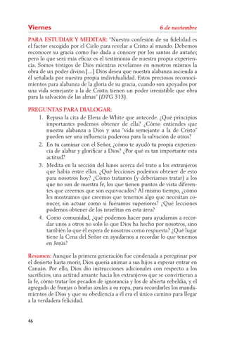 Viernes
PARA ESTUDIAR Y MEDITAR: “Nuestra confesión de su ﬁdelidad es
el factor escogido por el Cielo para revelar a Cristo al mundo. Debemos
reconocer su gracia como fue dada a conocer por los santos de antaño;
pero lo que será más eﬁcaz es el testimonio de nuestra propia experien-
cia. Somos testigos de Dios mientras revelamos en nosotros mismos la
obra de un poder divino.[...] Dios desea que nuestra alabanza ascienda a
él señalada por nuestra propia individualidad. Estos preciosos reconoci-
mientos para alabanza de la gloria de su gracia, cuando son apoyados por
una vida semejante a la de Cristo, tienen un poder irresistible que obra
para la salvación de las almas” (     313).

PREGUNTAS PARA DIALOGAR:
   1. Repasa la cita de Elena de White que antecede. ¿Qué principios
      importantes podemos obtener de ella? ¿Cómo entiendes que
      nuestra alabanza a Dios y una “vida semejante a la de Cristo”
      pueden ser una inﬂuencia poderosa para la salvación de otros?
   2. En tu caminar con el Señor, ¿cómo te ayudó tu propia experien-
      cia de alabar y gloriﬁcar a Dios? ¿Por qué es tan importante esta
      actitud?
   3. Medita en la sección del lunes acerca del trato a los extranjeros
      que había entre ellos. ¿Qué lecciones podemos obtener de esto
      para nosotros hoy? ¿Cómo tratamos (y deberíamos tratar) a los
      que no son de nuestra fe, los que tienen puntos de vista diferen-
      tes que creemos que son equivocados? Al mismo tiempo, ¿cómo
      les mostramos que creemos que tenemos algo que necesitan co-
      nocer, sin actuar como si fuéramos superiores? ¿Qué lecciones
      podemos obtener de los israelitas en esta área?
   4. Como comunidad, ¿qué podemos hacer para ayudarnos a recor-
      dar unos a otros no solo lo que Dios ha hecho por nosotros, sino
      también lo que él espera de nosotros como respuesta? ¿Qué lugar
      tiene la Cena del Señor en ayudarnos a recordar lo que tenemos
      en Jesús?

Resumen: Aunque la primera generación fue condenada a peregrinar por
el desierto hasta morir, Dios quería animar a sus hijos a esperar entrar en
Canaán. Por ello, Dios dio instrucciones adicionales con respecto a los
sacriﬁcios, una actitud amante hacia los extranjeros que se convirtieran a
la fe, cómo tratar los pecados de ignorancia y los de abierta rebeldía, y el
agregado de franjas o borlas azules a su ropa, para recordarles los manda-
mientos de Dios y que su obediencia a él era el único camino para llegar
a la verdadera felicidad.


46
 