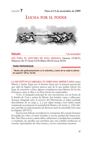 Lección   7
               LUCHA POR EL PODER




Sábado
LEE PARA EL ESTUDIO DE ESTA SEMANA: Génesis 17:10-17;
Números 16; 17; Josué 4:3-9; Mateo 26:13; Lucas 22:19.

 PARA MEMORIZAR:

 “Antes del quebrantamiento es la soberbia, y antes de la caída la altivez
 de espíritu” (Prov. 16:18).



LA MULTITUD GUARDABA UN ODIO MAL DISIMULADO contra
Moisés y Aarón. Vagar por el desierto hasta que la primera generación
que salió de Egipto muriera parecía más de lo que podían tolerar. En
lugar de someterse a Dios, algunos complotaron para librarse de los dos
hermanos, como si ellos, y no Dios, fueran los responsables.
     “Coré, el instigador principal de este movimiento, era un levita de
la familia de Coat y primo de Moisés. Era hombre capaz e inﬂuyente.
Aunque designado para el servicio del Tabernáculo, se había quedado
desconforme de su cargo [...] y, por algún tiempo, Coré había estado
resistiendo secretamente la autoridad de Moisés y de Aarón. [...] Por últi-
mo, concibió el osado propósito de derrocar tanto la autoridad civil como
la religiosa” ( 417).
     Esta lección debería recordarnos la corrupción del corazón humano.
El orgullo, los celos y el amor al poder, si crecen, pueden dar frutos terri-
bles. Solo Dios conoce cuánto dolor, sufrimiento y pérdida han resultado,
y resultarán, de aquellos que permiten que esas semillas produzcan su
cosecha. Aprendamos de estos errores, y no los cometamos nosotros.


                                                                          47
 