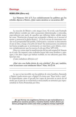 Domingo
REBELIÓN (Otra vez)

    Lee Números 16:1 al 3. Lee cuidadosamente las palabras que los
rebeldes dijeron a Moisés. ¿Qué cuatro mentiras se encuentran allí?
______________________________________________________________
______________________________________________________________
______________________________________________________________

     La reacción de Moisés a este ataque (vers. 4) revela cuán frustrado
debió haberse sentido por tales acusaciones distorsionadas y retorcidas,
especialmente por parte de aquellos que deberían haber sabido mejor
las cosas. “Pertenecían al grupo que acompañó a Moisés en el ascenso al
monte y presenció la gloria divina.[...] Con la excusa de interesarse mu-
cho en la prosperidad del pueblo, comenzaron a susurrar su descontento
el uno al otro, y luego a los jefes de Israel. Sus insinuaciones encontraron
tan buena acogida que se aventuraron a ir más lejos y, por último, creye-
ron verdaderamente que los movía el celo por Dios” ( 419).
     Otra vez vemos aquí la manifestación del pecado original de Satanás
en el cielo. No importa cuán exaltados hayan sido estos hombres y prín-
cipes, o los altos cargos que habían recibido, no era suﬁciente para ellos.
Querían más.
     ¡Cuán cuidadosos debemos ser!

     ¿Qué otra cosa había detrás de esta rebelión? ¿Por qué, también,
estas acusaciones eran totalmente falsas? Núm. 16:12-14.
______________________________________________________________
______________________________________________________________

     Lo que es tan increíble son las palabras de estos hombres, llamando
a Egipto (¡nada menos que a Egipto!) la tierra que “ﬂuye leche y miel”.
Es sorprendente cómo el pecado fue capaz de pervertir su juicio de tal
modo que el país de su esclavitud se mencionaba en términos que repre-
sentaban la Tierra Prometida por Dios.




         ¿En qué formas nos engañamos, formas en que racionalizamos o
     justificamos nuestros pecados y nuestros hechos malos? ¿Cómo po-
     demos protegernos contra esta triste y peligrosa trampa espiritual?


48
 