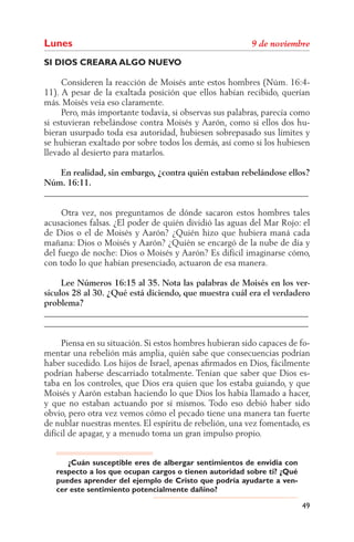 Lunes
SI DIOS CREARA ALGO NUEVO

     Consideren la reacción de Moisés ante estos hombres (Núm. 16:4-
11). A pesar de la exaltada posición que ellos habían recibido, querían
más. Moisés veía eso claramente.
     Pero, más importante todavía, si observas sus palabras, parecía como
si estuvieran rebelándose contra Moisés y Aarón, como si ellos dos hu-
bieran usurpado toda esa autoridad, hubiesen sobrepasado sus límites y
se hubieran exaltado por sobre todos los demás, así como si los hubiesen
llevado al desierto para matarlos.

    En realidad, sin embargo, ¿contra quién estaban rebelándose ellos?
Núm. 16:11.
______________________________________________________________

     Otra vez, nos preguntamos de dónde sacaron estos hombres tales
acusaciones falsas. ¿El poder de quién dividió las aguas del Mar Rojo: el
de Dios o el de Moisés y Aarón? ¿Quién hizo que hubiera maná cada
mañana: Dios o Moisés y Aarón? ¿Quién se encargó de la nube de día y
del fuego de noche: Dios o Moisés y Aarón? Es difícil imaginarse cómo,
con todo lo que habían presenciado, actuaron de esa manera.

     Lee Números 16:15 al 35. Nota las palabras de Moisés en los ver-
sículos 28 al 30. ¿Qué está diciendo, que muestra cuál era el verdadero
problema?
______________________________________________________________
______________________________________________________________

     Piensa en su situación. Si estos hombres hubieran sido capaces de fo-
mentar una rebelión más amplia, quién sabe que consecuencias podrían
haber sucedido. Los hijos de Israel, apenas aﬁrmados en Dios, fácilmente
podrían haberse descarriado totalmente. Tenían que saber que Dios es-
taba en los controles, que Dios era quien que los estaba guiando, y que
Moisés y Aarón estaban haciendo lo que Dios los había llamado a hacer,
y que no estaban actuando por sí mismos. Todo eso debió haber sido
obvio, pero otra vez vemos cómo el pecado tiene una manera tan fuerte
de nublar nuestras mentes. El espíritu de rebelión, una vez fomentado, es
difícil de apagar, y a menudo toma un gran impulso propio.


      ¿Cuán susceptible eres de albergar sentimientos de envidia con
   respecto a los que ocupan cargos o tienen autoridad sobre ti? ¿Qué
   puedes aprender del ejemplo de Cristo que podría ayudarte a ven-
   cer este sentimiento potencialmente dañino?

                                                                        49
 