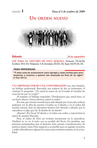 Lección   1
                  UN ORDEN NUEVO




Sábado
LEE PARA EL ESTUDIO DE ESTA SEMANA: Génesis 15:14-16;
Levítico 10:1-11; Números 1-4; Jeremías 23:23, 24; Juan 14:15-18, 23.

 PARA MEMORIZAR:
 “Y estas cosas les acontecieron como ejemplo, y están escritas para amo-
 nestarnos a nosotros, a quienes han alcanzado los fines de los siglos”
 (1 Cor. 10:11).


UN CRISTIANO INICIÓ UNA CONVERSACIÓN con otro hombre,
un biólogo profesional. Buscando una manera de dar su testimonio, el
cristiano le preguntó: “¿Ve usted la mano de un Creador al estudiar las
cosas de las que se ocupa?”
      Al instante, el biólogo respondió: “Dondequiera que usted mire, ya
sea hacia afuera o hacia adentro, usted ve orden”.
      Por más que nuestro mundo haya sido dañado por el pecado, todavía
podemos ver la obra de nuestro Creador en el diseño y en el orden del
mundo natural. Aun un darvinista fanático fue forzado a admitir que la
naturaleza es algo que da “la ilusión de un diseño”.
      ¿Ilusión? ¡Por favor! El diseño y el orden son reales, y representan la
mano de nuestro Hacedor.
      Pero, el orden de Dios no termina meramente en la naturaleza.
También se ve en el trato con su pueblo del Pacto, los israelitas, aun
mientras peregrinaban por el desierto. Esta semana consideraremos, de
primera mano, cómo Dios organizó a su pueblo para su sagrada vocación,
y todos obtendremos algunas lecciones para nosotros mismos en la actua-
lidad.

                                                                            5
 