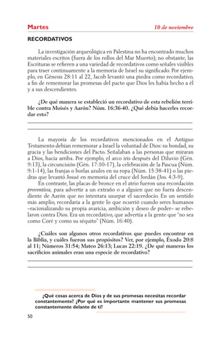Martes
RECORDATIVOS

     La investigación arqueológica en Palestina no ha encontrado muchos
materiales escritos (fuera de los rollos del Mar Muerto); no obstante, las
Escrituras se reﬁeren a una variedad de recordativos como señales visibles
para traer continuamente a la memoria de Israel su signiﬁcado. Por ejem-
plo, en Génesis 28:11 al 22, Jacob levantó una piedra como recordativo,
a ﬁn de rememorar las promesas del pacto que Dios les había hecho a él
y a sus descendientes.

     ¿De qué manera se estableció un recordativo de esta rebelión terri-
ble contra Moisés y Aarón? Núm. 16:36-40. ¿Qué debía hacerles recor-
dar esto?
______________________________________________________________
______________________________________________________________

     La mayoría de los recordativos mencionados en el Antiguo
Testamento debían rememorar a Israel la voluntad de Dios: su bondad, su
gracia y las bendiciones del Pacto. Señalaban a las personas que miraran
a Dios, hacia arriba. Por ejemplo, el arco iris después del Diluvio (Gén.
9:13), la circuncisión (Gén. 17:10-17), la celebración de la Pascua (Núm.
9:1-14), las franjas o borlas azules en su ropa (Núm. 15:38-41) o las pie-
dras que levantó Josué en memoria del cruce del Jordán (Jos. 4:3-9).
     En contraste, las placas de bronce en el atrio fueron una recordación
             para advertir a un extraño o a alguien que no fuera descen-
diente de Aarón que no intentara usurpar el sacerdocio. En un sentido
más amplio, recordaría a la gente lo que ocurrió cuando seres humanos
–racionalizando su propia avaricia, ambición y deseo de poder– se rebe-
laron contra Dios. Era un recordativo, que advertía a la gente que “no sea
como Coré y como su séquito” (Núm. 16:40).

     ¿Cuáles son algunos otros recordativos que puedes encontrar en
la Biblia, y cuáles fueron sus propósitos? Ver, por ejemplo, Éxodo 20:8
al 11; Números 31:54; Mateo 26:13; Lucas 22:19. ¿De qué maneras los
sacriﬁcios animales eran una especie de recordativo?
______________________________________________________________
______________________________________________________________




        ¿Qué cosas acerca de Dios y de sus promesas necesitas recordar
     constantemente? ¿Por qué es importante mantener sus promesas
     constantemente delante de ti?
50
 
