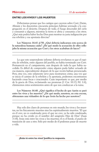 Miércoles
ENTRE LOS VIVOS Y LOS MUERTOS

     Deberíamos pensar que los castigos que cayeron sobre Coré, Datán,
Abiram y los doscientos cincuenta príncipes habrían serenado a la con-
gregación en el desierto. Después de todo, el fuego descendió del cielo
y consumió a algunos, mientras la tierra se abría y consumía a los otros.
¿Qué más podría haber hecho Dios para mostrar su justa indignación por
esa rebelión y esa apostasía directas?

     Lee Números 16:41 al 50. ¿Qué debería indicarnos esto acerca de
la naturaleza humana caída? ¿De qué modo la acusación de ellos reﬂe-
jaba la misma acusación que Coré y los otros acababan de hacer?
______________________________________________________________
______________________________________________________________

     Lo que este sorprendente informe debería revelarnos es que el espí-
ritu de rebelión, entre algunos del pueblo, no había terminado con Coré.
Permaneció en el campamento, aun después de todo lo que había su-
cedido. Es difícil de comprender cómo alguien pudo haber actuado de
esa manera, especialmente después de lo que recién habían presenciado.
Pero, otra vez, esto solamente sirve para mostrarnos cómo, una vez que
se inicia el camino de la rebelión y la apostasía, podremos encontrarnos
haciendo cosas locas e irracionales. Cuán importante es que, por medio
de la gracia de Dios, reclamando sus promesas (1 Cor. 10:13; Fil. 1:6),
eliminemos estos sentimientos antes de que nos conduzcan a la ruina.

    Lee Números 16:48. ¿Qué signiﬁca el hecho de que Aarón se paró
entre los vivos y los muertos? ¿De qué modo, nosotros, en esta escena,
obtenemos una vislumbre de lo que Jesús ha hecho por nosotros?
______________________________________________________________
______________________________________________________________

     Hay solo dos clases de personas en este mundo, los vivos y los muer-
tos, no los físicamente muertos sino los espiritualmente muertos. “El que
en él cree, no es condenado; pero el que no cree, ya ha sido condenado,
porque no ha creído en el nombre del unigénito Hijo de Dios” (Juan
3:18). Jesús está entre los vivos y los muertos; él es el borde, el punto de
transición de uno a otro. Solo por medio de él podemos pasar de muerte
a vida.




      ¿Estás tú entre los vivos? Justifica tu respuesta.
                                                                         51
 