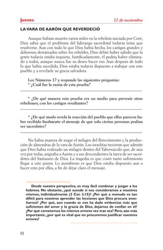 Jueves
LA VARA DE AARÓN QUE REVERDECIÓ

     Aunque habían muerto varios miles en la rebelión iniciada por Coré,
Dios sabía que el problema del liderazgo sacerdotal todavía tenía que
resolverse. Aun con todo lo que Dios había hecho, los castigos grandes y
dolorosos derramados sobre los rebeldes, Dios debió haber sabido que la
gente todavía estaba inquieta. Justiﬁcadamente, él podría haber elimina-
do a todos, aunque nunca fue su deseo hacer eso. Aun después de todo
lo que había sucedido, Dios estaba todavía dispuesto a trabajar con este
pueblo y a revelarle su gracia salvadora.

    Lee Números 17 y responde las siguientes preguntas:
    * ¿Cuál fue la razón de esta prueba?
______________________________________________________________

    * ¿De qué manera esta prueba era un medio para prevenir otras
rebeliones, con los castigos resultantes?
______________________________________________________________

     * ¿De qué modo revela la reacción del pueblo que ellos parecen ha-
ber recibido ﬁnalmente el mensaje de que solo ciertas personas podían
ser sacerdotes?
______________________________________________________________

     No había manera de negar el milagro del ﬂorecimiento y la produc-
ción de almendras de la vara de Aarón. Los israelitas tuvieron que admitir
que Dios había realizado un milagro dentro del Tabernáculo que, de una
vez por todas, asignaba a Aarón y a sus descendientes la tarea de ser sacer-
dotes del Santuario de Dios. La tragedia es que costó tanto sufrimiento
llegar a este punto. Lo asombroso es que Dios estaba dispuesto aun a
hacer esto por ellos, a ﬁn de dejar claro el mensaje.



         Desde nuestra perspectiva, es muy fácil condenar y juzgar a los
     hebreos. No obstante, ¿qué sucede si nos consideramos a nosotros
     mismos, individualmente (2 Cor. 3:15)? ¿Por qué a menudo es tan
     difícil para nosotros aprender las lecciones que Dios procura ense-
     ñarnos? ¿Por qué, aun cuando se nos ha dado evidencias más que
     suficientes del amor y la gracia de Dios, dejamos de confiar en él?
     ¿Por qué cometemos los mismos errores vez tras vez? Pero, aún más
     importante, ¿por qué es vital que no procuremos justificar nuestros
     errores?


52
 