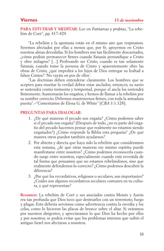Viernes
PARA ESTUDIAR Y MEDITAR: Lee en                                , “La rebe-
lión de Coré”, pp. 417-429.

     “La rebelión y la apostasía están en el mismo aire que respiramos.
Seremos afectados por ellas a menos que, por fe, apoyemos en Cristo
nuestras almas desvalidas. Si los hombres son tan fácilmente descarriados,
¿cómo podrán permanecer ﬁrmes cuando Satanás personiﬁque a Cristo
y obre milagros? [...] Profesando ser Cristo, cuando es tan solamente
Satanás, cuando tome la persona de Cristo y aparentemente obre las
obras de Cristo, ¿qué impedirá a los hijos de Dios entregar su lealtad a
falsos Cristos? ‘No vayáis en pos de ellos’.
     “Las doctrinas deben entenderse claramente. Los hombres que se
acepten para enseñar la verdad deben estar anclados; entonces, su navío
se sostendrá contra tormenta y tempestad, porque el ancla los sostendrá
ﬁrmemente. Aumentarán los engaños, y hemos de llamar a la rebelión por
su nombre correcto. Debemos mantenernos ﬁrmes, con toda la armadura
puesta”.–“Comentarios de Elena G. de White” (          1:1.128).

PREGUNTAS PARA DIALOGAR:
   1. ¿De qué maneras el pecado nos engaña? ¿Cómo podemos saber
      si el pecado nos engaña? (Después de todo, ¿no es parte del enga-
      ño del pecado hacernos pensar que realmente no estamos siendo
      engañados?) ¿Cómo responde la Biblia esta pregunta? ¿De qué
      manera otros pueden también ayudarnos?
   2. Por abierta y directa que haya sido la rebelión que consideramos
      esta semana, ¿de qué otras maneras ese mismo espíritu puede
      manifestarse entre nosotros? ¿Cómo podemos reconocerla cuan-
      do surge entre nosotros, especialmente cuando está revestida de
      tal forma que pensamos que no estamos rebelándonos, sino que
      realmente defendemos lo correcto? ¿Cómo podemos descubrir la
      diferencia?
   3. ¿Por qué los recordativos, religiosos o seculares, son importantes?
      ¿Cuáles son algunos recordativos seculares comunes en tu cultu-
      ra, y qué representan?

Resumen: La rebelión de Coré y sus asociados contra Moisés y Aarón
era tan profunda que Dios tuvo que destruirlos con un terremoto, fuego
y plagas. Esto debería servirnos como advertencia contra la envidia y los
celos, como lo hicieron las placas de bronce sobre el altar. Si oráramos
por nuestros dirigentes, y apreciáramos lo que Dios ha hecho por ellos
y por nosotros, se podría evitar que los problemas internos que sufrió el
antiguo Israel nos afectaran a nosotros.

                                                                       53
 