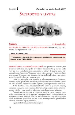 Lección   8
              SACERDOTES Y LEVITAS




Sábado
LEE PARA EL ESTUDIO DE ESTA SEMANA: Números 9, 18, 19; 1
Pedro 2:9; Apocalipsis 14:6-12.

 PARA MEMORIZAR:

 “Y Jehová dijo a Aarón: [...] Yo soy tu parte y tu heredad en medio de los
 hijos de Israel” (Núm. 18:20).



DESPUÉS DE LA REBELIÓN DE CORÉ y la prueba de las varas, fue
necesario enfatizar los papeles especíﬁcos de sacerdotes y levitas. Cada
uno de ellos tenía funciones asignadas por Dios, y él quería trazar cla-
ramente esas funciones. Y, aunque todos estos papeles y funciones hace
mucho que llegaron a estar fuera de uso, hay todavía lecciones que pode-
mos obtener de ellos para nosotros hoy.
     Nota, por ejemplo, cuán sagradas y solemnes eran estas funciones.
De este modo, podríamos aprender para nosotros cómo debemos tomar
en serio nuestras responsabilidades sagradas, cualesquiera que sean ellas.
     Nota, también, cuán interdependientes entre sí y con la Nación,
como un todo, eran esas personas. Ciertamente podemos obtener leccio-
nes de esto hoy para nosotros mismos y para el cuerpo de la iglesia.
     Además, presta atención al lugar que tiene la gracia en estos capí-
tulos, especialmente con respecto a los dones dados a estas personas sin
ningún mérito de parte de ellas. Se les habían dado cargos solo porque
Dios les dio esas posiciones, no por causa de ningún valor que tuvieran
ellos en sí mismos o por sí mismos.
     ¡Qué símbolo magníﬁco del evangelio!

54
 
