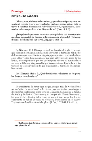 Domingo
DIVISIÓN DE LABORES

     “Ahora, pues, si dieres oído a mi voz, y guardares mi pacto, vosotros
seréis mi especial tesoro sobre todos los pueblos; porque mía es toda la
tierra. Y vosotros me seréis un reino de sacerdotes, y gente santa. Estas
son las palabras que dirás a los hijos de Israel” (Éxo. 19:5, 6).

     ¿De qué modo podemos relacionar estas palabras con nosotros mis-
mos, hoy, y como iglesia llamada a dar un mensaje al mundo? ¿Es incon-
dicional este llamado? Ver 1 Ped. 2:9; Apoc. 14:6-12.
______________________________________________________________
______________________________________________________________

     En Números 18:1, Dios quería darles a los adoradores la certeza de
que ellos no morirían únicamente si se acercaban al Santuario por medio
de los sacerdotes especialmente elegidos, que actuarían como mediadores
entre ellos y Dios. Los sacerdotes, que eran diferentes del resto de los
levitas, eran responsables por ver que ninguna persona no autorizada se
acercara al Tabernáculo y, con ello, que lo contaminara. Esto aplacaría los
temores de la congregación de que al acercarse al Santuario se arriesga-
ban a morir.

     Lee Números 18:1 al 7. ¿Qué distinciones se hicieron en los pape-
les dados a estos hombres?
______________________________________________________________
______________________________________________________________

     Lo importante de notar aquí es que, aunque toda la Nación debía
ser un “reino de sacerdotes”, solo ciertas personas tenían permiso para
desempeñar ciertos roles, como se ve en la división hecha entre la familia
de Aarón y los levitas. Obviamente, en tiempos del Nuevo Testamento,
los papeles hereditarios, tales como se encontraban entre los levitas,
claramente se habían abolido; no obstante, encontramos en el Nuevo
Testamento roles diferentes en la iglesia (1 Cor. 12:28-31; Efe. 4:11).




       ¿Cuáles son tus dones, y cómo podrías usarlos mejor para servir
   a tu iglesia local?


                                                                         55
 