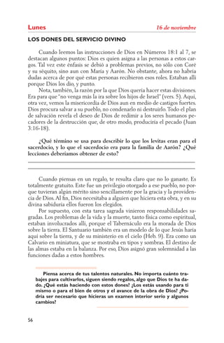 Lunes
LOS DONES DEL SERVICIO DIVINO

     Cuando leemos las instrucciones de Dios en Números 18:1 al 7, se
destacan algunos puntos: Dios es quien asigna a las personas a estos car-
gos. Tal vez este énfasis se debió a problemas previos, no sólo con Coré
y su séquito, sino aun con María y Aarón. No obstante, ahora no habría
dudas acerca de por qué estas personas recibieron esos roles. Estaban allí
porque Dios los dio, y punto.
     Nota, también, la razón por la que Dios quería hacer estas divisiones.
Era para que “no venga más la ira sobre los hijos de Israel” (vers. 5). Aquí,
otra vez, vemos la misericordia de Dios aun en medio de castigos fuertes.
Dios procura salvar a su pueblo, no condenarlo ni destruirlo. Todo el plan
de salvación revela el deseo de Dios de redimir a los seres humanos pe-
cadores de la destrucción que, de otro modo, produciría el pecado (Juan
3:16-18).

     ¿Qué término se usa para describir lo que los levitas eran para el
sacerdocio, y lo que el sacerdocio era para la familia de Aarón? ¿Qué
lecciones deberíamos obtener de esto?
______________________________________________________________
______________________________________________________________

     Cuando piensas en un regalo, te resulta claro que no lo ganaste. Es
totalmente gratuito. Este fue un privilegio otorgado a ese pueblo, no por-
que tuvieran algún mérito sino sencillamente por la gracia y la providen-
cia de Dios. Al ﬁn, Dios necesitaba a alguien que hiciera esta obra, y en su
divina sabiduría ellos fueron los elegidos.
     Por supuesto, con esta tarea sagrada vinieron responsabilidades sa-
gradas. Los problemas de la vida y la muerte, tanto física como espiritual,
estaban involucrados allí, porque el Tabernáculo era la morada de Dios
sobre la tierra. El Santuario también era un modelo de lo que Jesús haría
aquí sobre la tierra, y de su ministerio en el cielo (Heb. 9). Era como un
Calvario en miniatura, que se mostraba en tipos y sombras. El destino de
las almas estaba en la balanza. Por eso, Dios asignó gran solemnidad a las
funciones dadas a estos hombres.


         Piensa acerca de tus talentos naturales. No importa cuánto tra-
     bajes para cultivarlos, siguen siendo regalos, algo que Dios te ha da-
     do. ¿Qué estás haciendo con estos dones? ¿Los estás usando para ti
     mismo o para el bien de otros y el avance de la obra de Dios? ¿Po-
     dría ser necesario que hicieras un examen interior serio y algunos
     cambios?


56
 