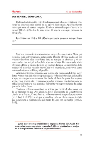 Martes
SOSTÉN DEL SANTUARIO

     Habiendo distinguido entre los dos grupos de obreros religiosos, Dios
luego da instrucciones acerca de su apoyo económico. Aparentemente,
sus cargos eran                     Es decir, no estaban para “servir a las
mesas” (Hech. 6:2) a ﬁn de sostenerse. El sostén tenía que provenir de
otra parte.

     Lee Números 18:8 al 20. ¿Qué aspectos te parecen más pertinen-
tes?
______________________________________________________________
______________________________________________________________
______________________________________________________________

     Muchos pensamientos interesantes surgen de estos textos. Nota, por
ejemplo, cuán estrechamente relacionaba Dios la ofrenda dada a él con
lo que se les daba a los sacerdotes. Esto es, aunque las ofrendas y los do-
nes eran hechos a él, él se los daba a los sacerdotes. De este modo, al dar
ofrendas a Dios, al mismo tiempo las estaban dando a los sacerdotes. Esto
muestra el estrecho vínculo entre Dios y el sacerdocio, que servía como
intermediarios entre Dios y el pueblo.
     Al mismo tiempo, podemos ver también la humanidad de los sacer-
dotes. Aunque en esa posición privilegiada, todavía dependían del pueblo
al que servían para su sustento. Sin duda, al darle la gente los mejores
aceite, vino, granos, etc., el sacerdocio debía recordar constantemente su
obligación de servir a esas personas ﬁelmente y no aprovecharse del cargo
que se le había dado.
     También, redimir a un niño o un animal por medio de dinero era una
de las maneras en que Dios enseñó a Israel el concepto de la sustitución.
Un día en el futuro, Cristo daría su vida como sustituto por los pecadores
(ver 1 Ped. 1:18, 19). La sal que se añadía a todo sacriﬁcio era un símbolo
que signiﬁcaba la permanencia del pacto de Dios con su pueblo (ver Lev.
2:13).




      ¿Qué clase de responsabilidades sagradas tienes tú? ¿Cuán fiel
   eres en las tareas que otros te confían? ¿Cómo podrías hacer mejor
   en el cumplimiento fiel de tus responsabilidades?


                                                                        57
 