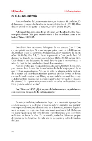 Miércoles
EL PLAN DEL DIEZMO

     Aunque la tribu de Leví no tenía tierras, se le dieron 48 ciudades, 13
de las cuales eran para las familias de los sacerdotes (Jos. 21:19, 41). Dios
declaró que él era la “parte”, o porción, de ellos (Núm. 18:20).

     Además de las porciones de las ofrendas sacriﬁciales de ellos, ¿qué
otro plan diseñó Dios para atender tanto a los sacerdotes como a los
levitas? Núm. 18:21-32.
______________________________________________________________
______________________________________________________________

     Devolver a Dios un diezmo del ingreso de una persona (Lev. 27:30)
era una práctica antigua. Se menciona por primera vez en la Biblia cuan-
do Abraham le dio los diezmos a Melquisedec, el rey-sacerdote de Salem
(Gén. 14:18-20; Heb. 7:1, 2). Jacob le prometió a Dios que le daría “el
diezmo” de todo lo que ganara en su futuro (Gén. 28:22). Ahora bien,
Dios adaptó el uso del diezmo de Israel, dándolo para el sostén de toda la
tribu de Leví, incluyendo las familias de los sacerdotes.
     Aun los levitas, que eran         con el diezmo, también diezmaban,
y su diezmo iba a Aarón. Los levitas habían de dar la “mejor parte” de lo
que recibían como diezmo. Por eso, no solo ese diezmo estaba destina-
do al sostén del sacerdocio; también permitía que los levitas se dieran
cuenta de su dependencia de Dios y de que todo lo que recibían era de
él. Ellos también necesitaban mostrar su gratitud devolviendo el “diezmo
del diezmo”. Si la gente siempre necesitaba recordar su dependencia de
Dios, ¿cuánto más los levitas?

    Lee Números 18:32. ¿Qué aspecto deberíamos notar especialmente
con respecto a lo sagrado de su llamamiento?
______________________________________________________________
______________________________________________________________

     En este plan divino, todos tenían lugar; cada uno tenía algo que ha-
cer. Los sacerdotes y los levitas tenían sus deberes sagrados que cumplir
con respecto al servicio y el ministerio en el Santuario, mientras la gente
tenía los suyos con respecto a la devolución de un diezmo ﬁel. El diezmo
era algo pequeño para dar, considerando lo que los levitas y los sacerdotes
realizaban en favor de ellos. En un sentido, todos los diferentes grupos
dependían de las funciones de cada uno de los demás, y todos dependían
de Dios.



58
 
