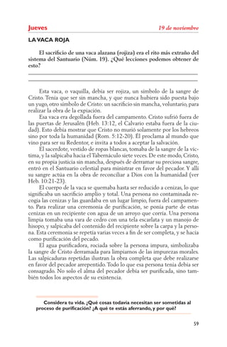 Jueves
LA VACA ROJA

     El sacriﬁcio de una vaca alazana (rojiza) era el rito más extraño del
sistema del Santuario (Núm. 19). ¿Qué lecciones podemos obtener de
esto?
______________________________________________________________
______________________________________________________________

     Esta vaca, o vaquilla, debía ser rojiza, un símbolo de la sangre de
Cristo. Tenía que ser sin mancha, y que nunca hubiera sido puesta bajo
un yugo, otro símbolo de Cristo: un sacriﬁcio sin mancha, voluntario, para
realizar la obra de la expiación.
     Esa vaca era degollada fuera del campamento. Cristo sufrió fuera de
las puertas de Jerusalén (Heb. 13:12, el Calvario estaba fuera de la ciu-
dad). Esto debía mostrar que Cristo no murió solamente por los hebreos
sino por toda la humanidad (Rom. 5:12-20). Él proclama al mundo que
vino para ser su Redentor, e invita a todos a aceptar la salvación.
     El sacerdote, vestido de ropas blancas, tomaba de la sangre de la víc-
tima, y la salpicaba hacia el Tabernáculo siete veces. De este modo, Cristo,
en su propia justicia sin mancha, después de derramar su preciosa sangre,
entró en el Santuario celestial para ministrar en favor del pecador. Y allí
su sangre actúa en la obra de reconciliar a Dios con la humanidad (ver
Heb. 10:21-23).
     El cuerpo de la vaca se quemaba hasta ser reducido a cenizas, lo que
signiﬁcaba un sacriﬁcio amplio y total. Una persona no contaminada re-
cogía las cenizas y las guardaba en un lugar limpio, fuera del campamen-
to. Para realizar una ceremonia de puriﬁcación, se ponía parte de estas
cenizas en un recipiente con agua de un arroyo que corría. Una persona
limpia tomaba una vara de cedro con una tela escarlata y un manojo de
hisopo, y salpicaba del contenido del recipiente sobre la carpa y la perso-
na. Esta ceremonia se repetía varias veces a ﬁn de ser completa, y se hacía
como puriﬁcación del pecado.
     El agua puriﬁcadora, rociada sobre la persona impura, simbolizaba
la sangre de Cristo derramada para limpiarnos de las impurezas morales.
Las salpicaduras repetidas ilustran la obra completa que debe realizarse
en favor del pecador arrepentido. Todo lo que esa persona tenía debía ser
consagrado. No solo el alma del pecador debía ser puriﬁcada, sino tam-
bién todos los aspectos de su existencia.



      Considera tu vida. ¿Qué cosas todavía necesitan ser sometidas al
   proceso de purificación? ¿A qué te estás aferrando, y por qué?


                                                                         59
 